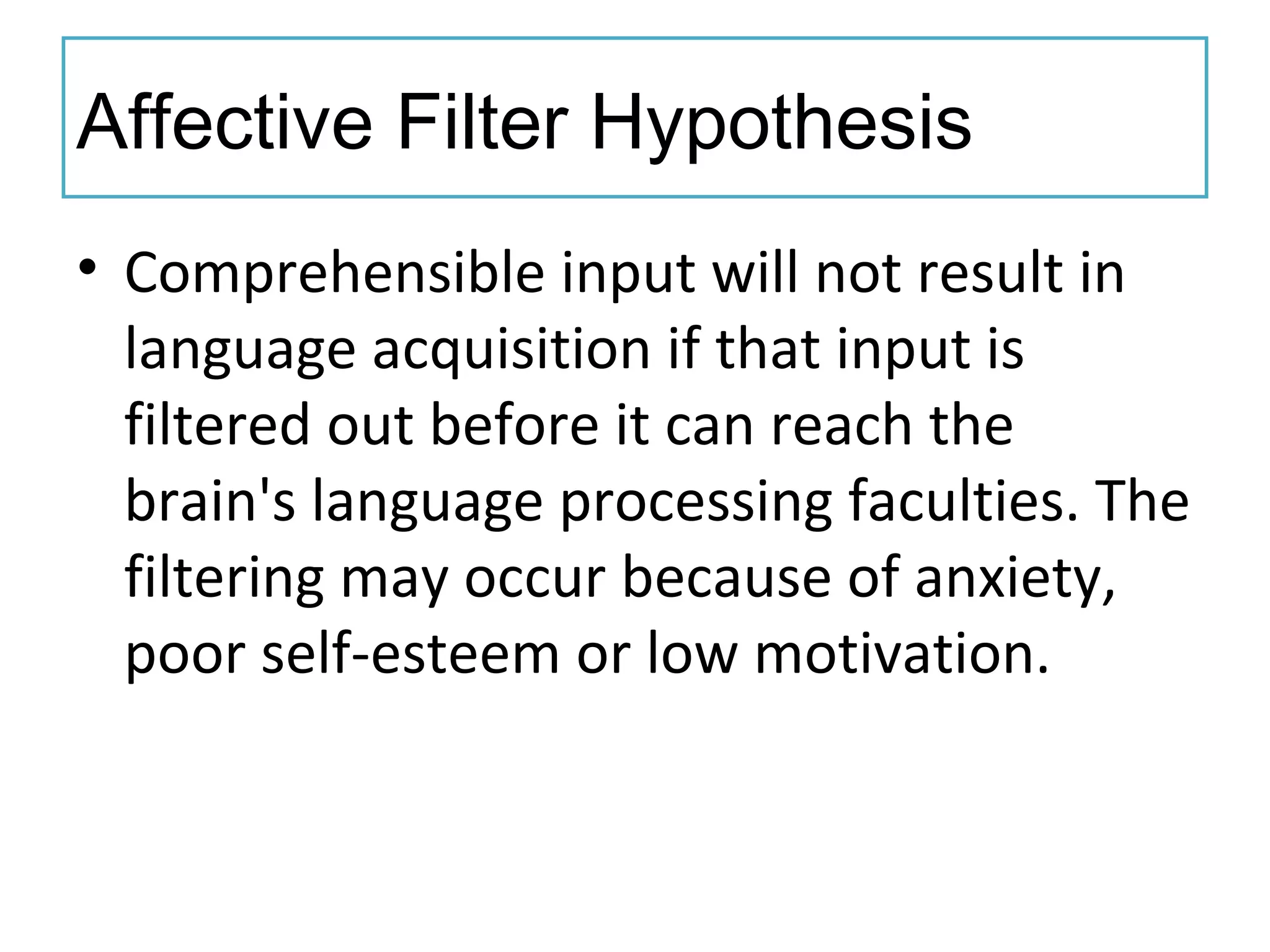 Affective Filter Hypothesis
• Comprehensible input will not result in
language acquisition if that input is
filtered out before it can reach the
brain's language processing faculties. The
filtering may occur because of anxiety,
poor self-esteem or low motivation.
 