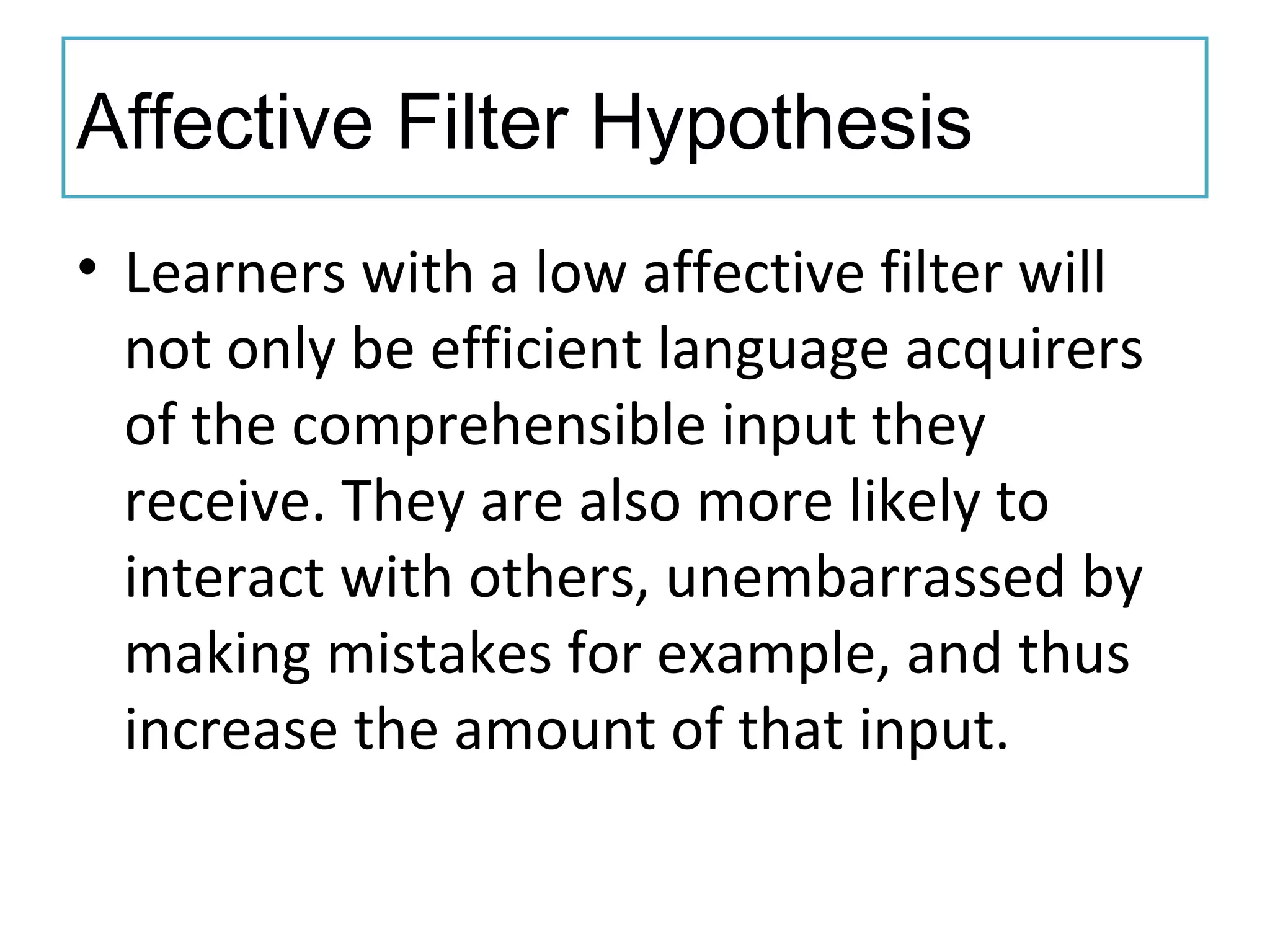 Affective Filter Hypothesis
• Learners with a low affective filter will
not only be efficient language acquirers
of the comprehensible input they
receive. They are also more likely to
interact with others, unembarrassed by
making mistakes for example, and thus
increase the amount of that input.
 