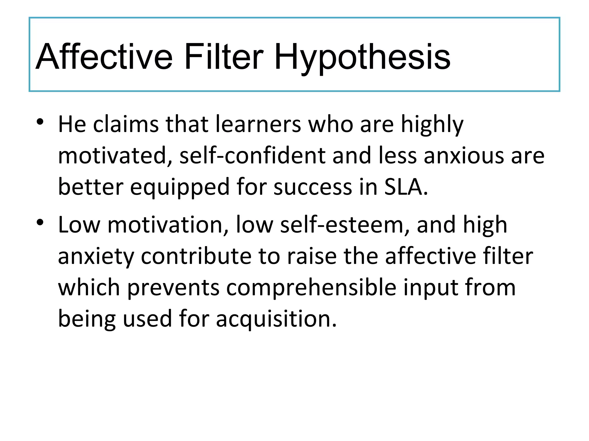 Affective Filter Hypothesis
• He claims that learners who are highly
motivated, self-confident and less anxious are
better equipped for success in SLA.
• Low motivation, low self-esteem, and high
anxiety contribute to raise the affective filter
which prevents comprehensible input from
being used for acquisition.
 