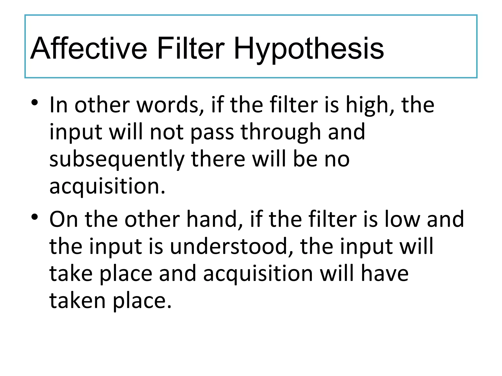 Affective Filter Hypothesis
• In other words, if the filter is high, the
input will not pass through and
subsequently there will be no
acquisition.
• On the other hand, if the filter is low and
the input is understood, the input will
take place and acquisition will have
taken place.
 