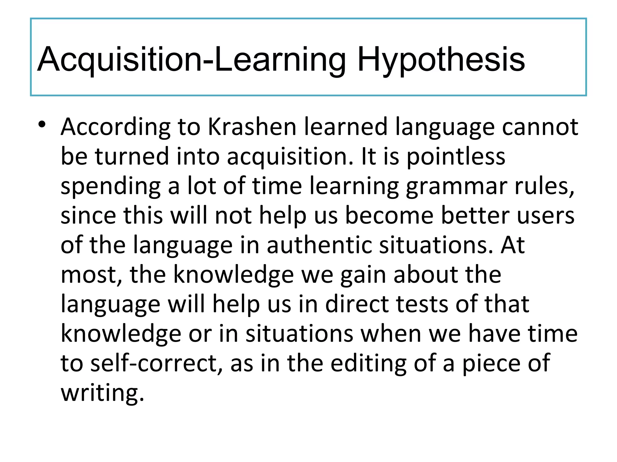 Acquisition-Learning Hypothesis
• According to Krashen learned language cannot
be turned into acquisition. It is pointless
spending a lot of time learning grammar rules,
since this will not help us become better users
of the language in authentic situations. At
most, the knowledge we gain about the
language will help us in direct tests of that
knowledge or in situations when we have time
to self-correct, as in the editing of a piece of
writing.
 