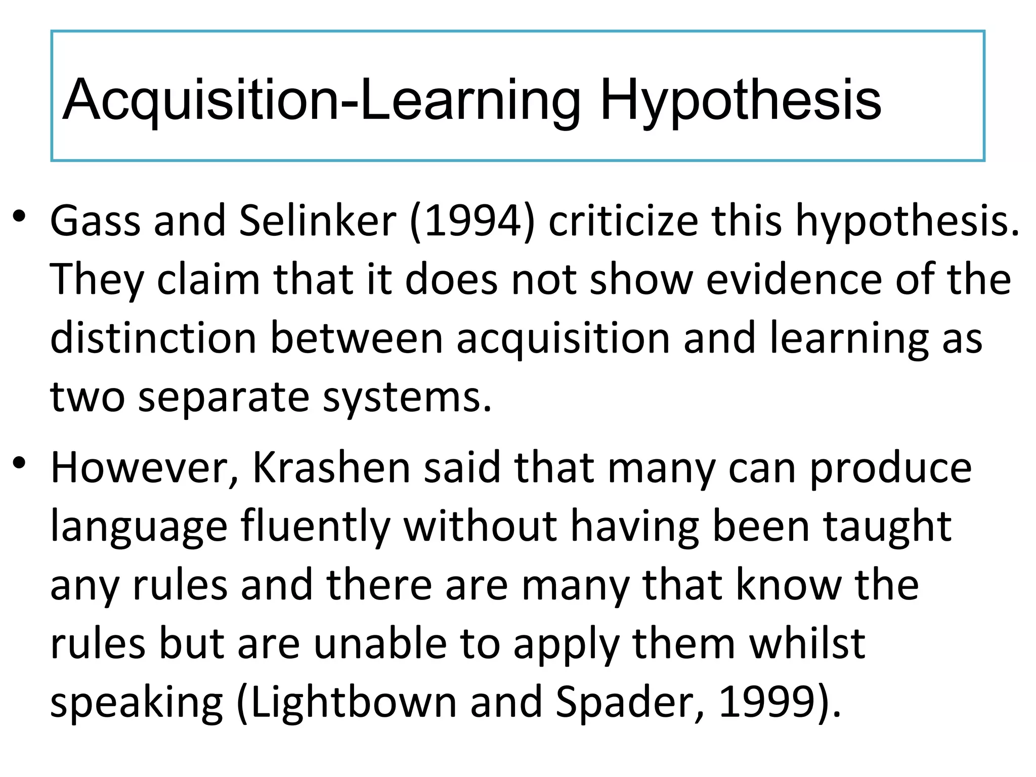 Acquisition-Learning Hypothesis
• Gass and Selinker (1994) criticize this hypothesis.
They claim that it does not show evidence of the
distinction between acquisition and learning as
two separate systems.
• However, Krashen said that many can produce
language fluently without having been taught
any rules and there are many that know the
rules but are unable to apply them whilst
speaking (Lightbown and Spader, 1999).
 