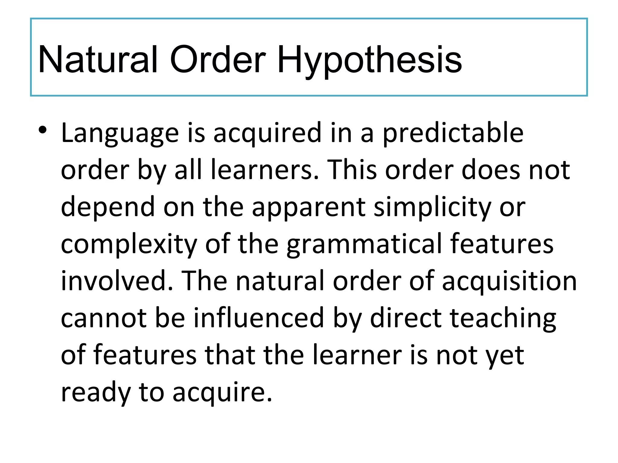 Natural Order Hypothesis
• Language is acquired in a predictable
order by all learners. This order does not
depend on the apparent simplicity or
complexity of the grammatical features
involved. The natural order of acquisition
cannot be influenced by direct teaching
of features that the learner is not yet
ready to acquire.
 
