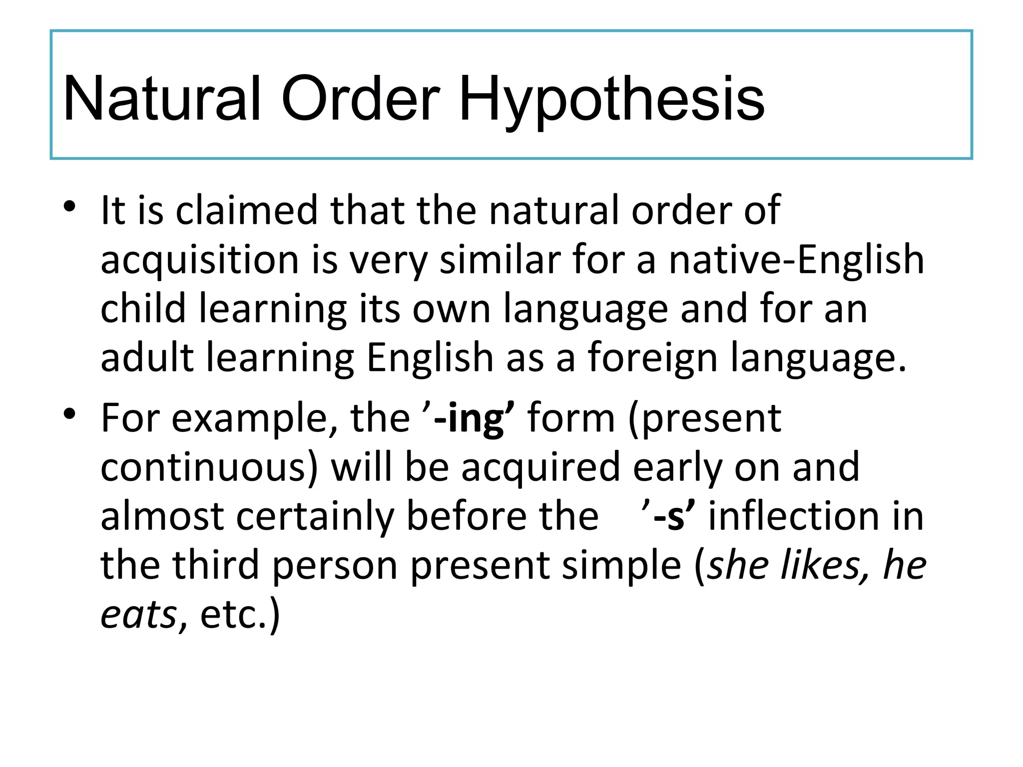 Natural Order Hypothesis
• It is claimed that the natural order of
acquisition is very similar for a native-English
child learning its own language and for an
adult learning English as a foreign language.
• For example, the ’-ing’ form (present
continuous) will be acquired early on and
almost certainly before the ’-s’ inflection in
the third person present simple (she likes, he
eats, etc.)
 