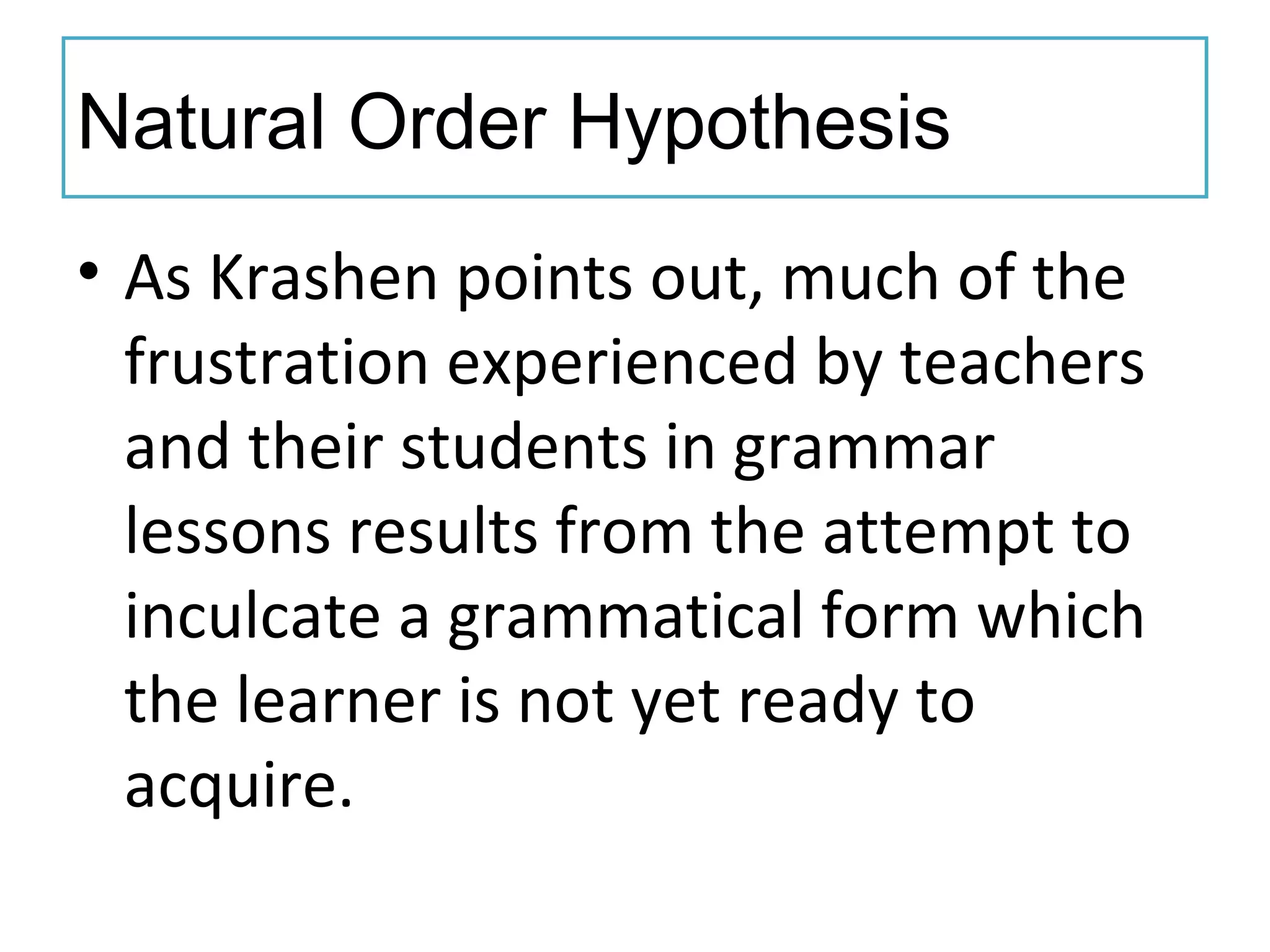 Natural Order Hypothesis
• As Krashen points out, much of the
frustration experienced by teachers
and their students in grammar
lessons results from the attempt to
inculcate a grammatical form which
the learner is not yet ready to
acquire.
 