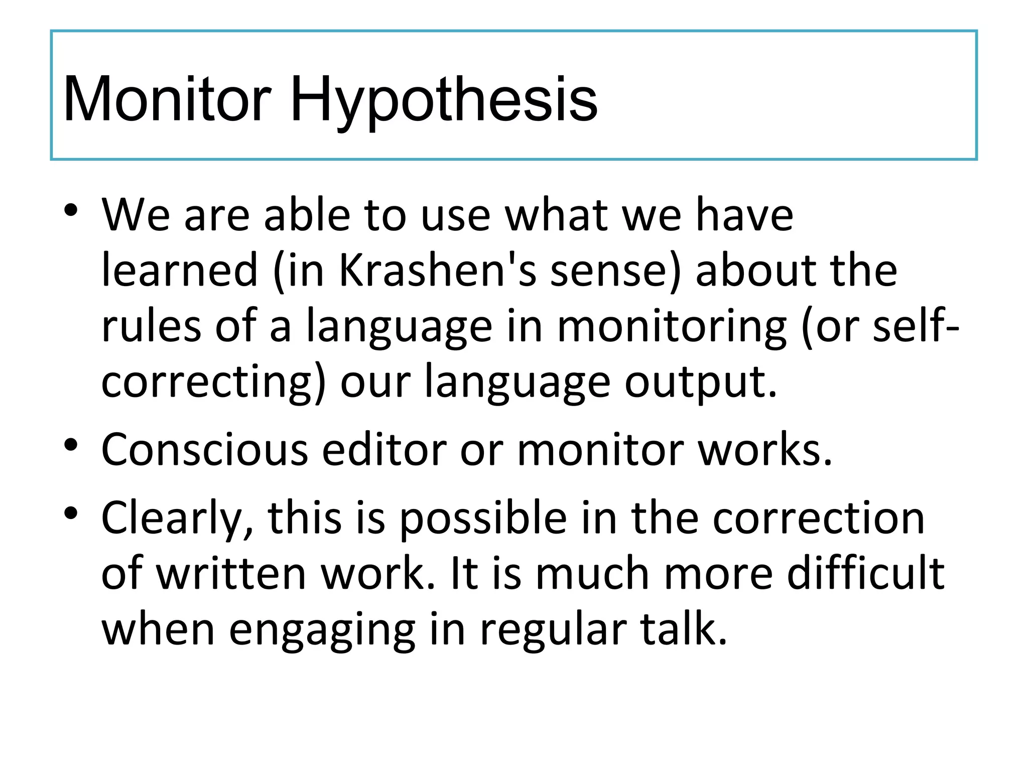 Monitor Hypothesis
• We are able to use what we have
learned (in Krashen's sense) about the
rules of a language in monitoring (or self-
correcting) our language output.
• Conscious editor or monitor works.
• Clearly, this is possible in the correction
of written work. It is much more difficult
when engaging in regular talk.
 