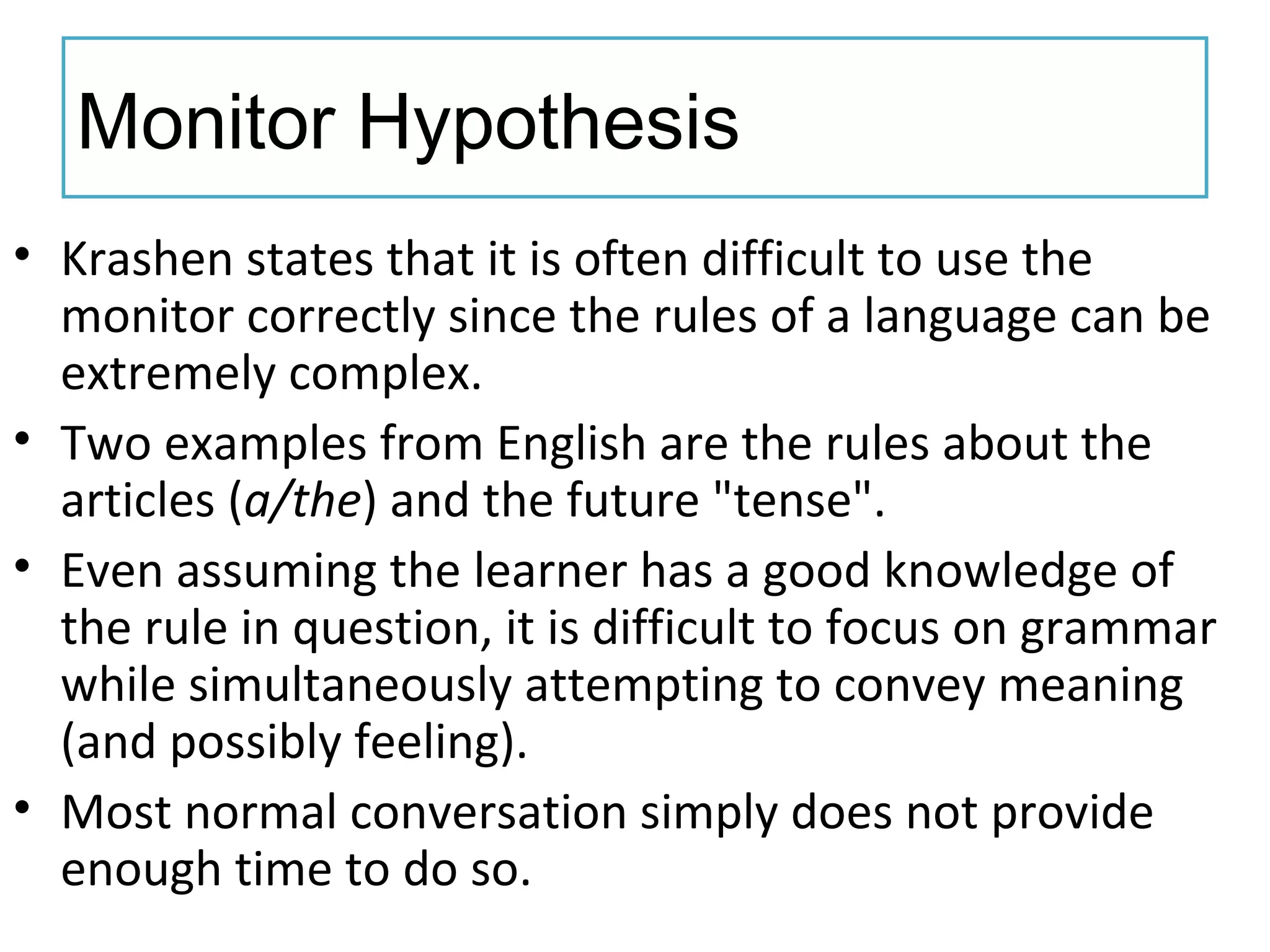 Monitor Hypothesis
• Krashen states that it is often difficult to use the
monitor correctly since the rules of a language can be
extremely complex.
• Two examples from English are the rules about the
articles (a/the) and the future "tense".
• Even assuming the learner has a good knowledge of
the rule in question, it is difficult to focus on grammar
while simultaneously attempting to convey meaning
(and possibly feeling).
• Most normal conversation simply does not provide
enough time to do so.
 