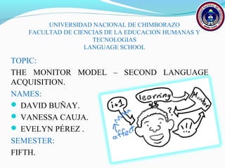 UNIVERSIDAD NACIONAL DE CHIMBORAZO 
FACULTAD DE CIENCIAS DE LA EDUCACION HUMANAS Y 
TECNOLOGIAS 
LANGUAGE SCHOOL 
TOPIC: 
THE MONITOR MODEL – SECOND LANGUAGE 
ACQUISITION. 
NAMES: 
 DAVID BUÑAY. 
 VANESSA CAUJA. 
 EVELYN PÉREZ . 
SEMESTER: 
FIFTH. 
 