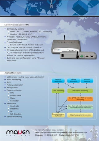 Salient features: ConnectMe
  Connectivity options
      Wired - RS232, RS485, Ethernet, PLC, Home plug
      Wireless - RF, GPRS, Wi-Fi
  Protocols: Modbus, BACnet, CANbus, LonWorks
  ZigBee and custom ones
  Protocol gateways
      BACnet to Modbus & Modbus to BACnet
  Can integrate multiple number of devices
  Wireless solutions in form of RF, ZigBee and
  PLC enables usage of existing infrastructure
  without the need of laying cables
  Quick and easy configuration using PC based
  application




Applicable domains
  Utility meter reading (gas, water, electricity)
  HVAC monitoring                                             Desktop             Mobile           Browser
                                                             application        application        interface
  BMS
  Factory automation
  Refrigeration
  Power monitoring                                        Local Monitoring         Web based monitoring
      UPS
      Battery bank
      Mains                                                                   Use GPRS / 3G / WAN for remote
                                                                                       monitoring
      Generator
  Healthcare
      Heart rate                                                             Make them talk, implement protocols
                                                                               over wired / wireless interfaces
      Breathing
      BP
      Fall detection                                      Devices designed
                                                                               3rd party equipments / devices
                                                             by Maven
  Sensor monitoring




                                      For more information, please contact:
                                      Email: sales@mavensystems.com | Website: www.mavensystems.com
                                      Telephone: +91-20-3240 3635 | Telefax: +91-20-2547 4700
 