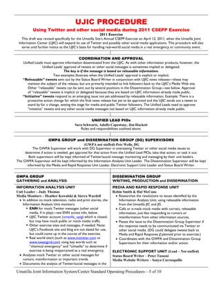 UJIC PROCEDURE
           Using Twitter and other social media during 2011 CSEPP Exercise
                                                           2011 Exercise
   This draft was revised specifically for the Umatilla Site’s Annual CSEPP Exercise on April 12, 2011, when the Umatilla Joint
 Information Center (UJIC) will expand its use of Twitter and possibly other social media applications. This procedure will also
   serve until further notice as the UJIC‘s basis for handling real-world social media in a real emergency or community event.


                                            COORDINATION AND APPROVAL
    Unified Leads must approve information disseminated from the UJIC. As with other information products, however, the
                   Unified Leads’ approval of tweets or other social messages is sometimes implied or delegated.
                                  The key is if the message is based on releasable information.
                          Two examples illustrate when the Unified Leads’ approval is explicit or implicit:
    “Releasable” tweets sent out by the Status Board Writer in conjunction with UJIC news releases—these may
       mention the subject of the release, but are primarily intended to link followers back to the UJIC’s Media Web site.
       Other “releasable” tweets can be sent out by several positions in the Dissemination Group—see below. Approval
       of “releasable” tweets is implicit or delegated because they are based on UJIC information already made public.
    “Initiative” tweets respond to an emerging issue not yet addressed by releasable information. Example: There is a
       protective action change for which the final news release has yet to be approved and the UJIC sends out a tweet to
       stand by for a change, setting the stage for media and public Twitter followers. The Unified Leads need to approve
       “initiative” tweets and any other social media messages not based on UJIC information already made public.


                                                   UNIFIED LEAD PIOs
                                         Sara Schwartz, Adolfo Capestany, Jim Hackett
                                            Roles and responsibilities outlined above.


                     GWPA GROUP and DISSEMINATION GROUP (DG) SUPERVISORS
                                             (GWPA not staffed) Pete Wells, DG
          The GWPA Supervisor will work with DG Supervisor in overseeing Twitter or other social media issues to
     determine if action is needed, get approval for that action from the Unified Lead PIOs; take that action; or task it out.
       Both supervisors will be kept informed of Twitter/social message monitoring and messaging by their unit leaders.
The GWPA Supervisor will be kept informed by the Information Analysis Unit Leader. The Dissemination Supervisor will be kept
      informed by the Media and Rapid Response Unit Leader, Electronic Support Unit Leader and Status Board Writer.


GWPA GROUP                                                         DISSEMINATION GROUP
GATHERING and ANALYSIS                                             WRITING, PRODUCTION and DISSEMINATION
INFORMATION ANALYSIS UNIT                                          MEDIA AND RAPID RESPONSE UNIT
Unit Leader – Judy Thomas                                          Robin Smith & Hal McCune
Media Monitors – Heather Kowalski & Sierra Wardell                  • Researches the resolutions to issues identified by the
  • In addition to mock television, radio and print stories, the      Information Analysis Unit, using releasable information
    Information Analysis Unit monitors:                               from the Umatilla JIC and JIS.
        ENN for mock Twitter messages (other social                • Calls or e-mails mock media with correct, releasable
         media, if in play)—see ENN access info, below.               information, just like responding to rumors or
        UJIC Twitter account (umatilla_upig) which is closed,        misinformation from other information sources,
         but may have mock public or mock media traffic.            • Passes the issue to the Dissemination Group Supervisor if
        Other exercise sites and messages, if needed. Note:          the response needs to be communicated via Twitter or
         UJIC’s Facebook site and blog are not slated for use,        other social media. (DG could delegate tweets back to
         but could come up in the course of the exercise.             Media and Rapid Response if planned prior to exercise.)
        Real world site/s (such as www.monitter.com or             • Coordinates with the GWPA and Dissemination Group
         www.tweetgrid.com) using key words such as                   Supervisors for their information and/or action.
         “chemical emergency” and “Umatilla” to determine if
         exercise is being misperceived as a real emergency.       ELECTRONIC SUPPORT UNIT (Lead – Not staffed)
  • Analyzes mock Twitter or other social messages for             Status Board Writer – Peter Tassoni
    rumors, misinformation or important trends.                    Media Website Writers – Sonya Carrasquillo
  • Documents the analysis of Twitter/social messages in the

Umatilla Joint Information System/Center Standard Operating Procedures—5 of 10
 