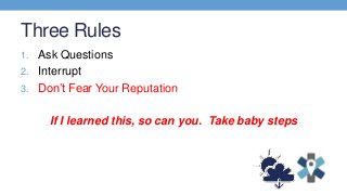 Three Rules
1. Ask Questions
2. Interrupt
3. Don’t Fear Your Reputation
If I learned this, so can you. Take baby steps
 