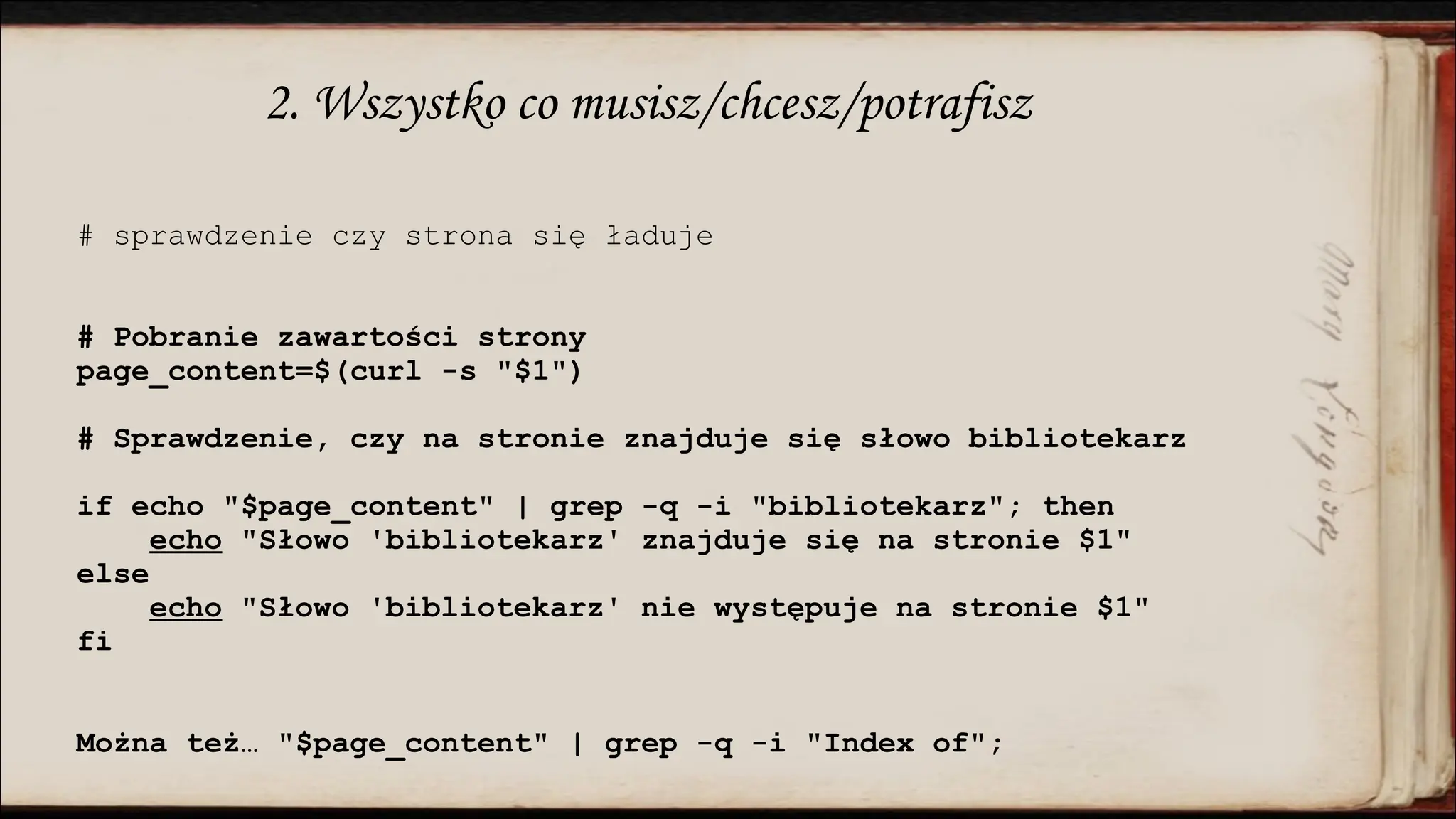 2. Wszystko co musisz/chcesz/potrafisz
# sprawdzenie czy strona się ładuje
# Pobranie zawartości strony
page_content=$(curl -s "$1")
# Sprawdzenie, czy na stronie znajduje się słowo bibliotekarz
if echo "$page_content" | grep -q -i "bibliotekarz"; then
echo "Słowo 'bibliotekarz' znajduje się na stronie $1"
else
echo "Słowo 'bibliotekarz' nie występuje na stronie $1"
fi
Można też… "$page_content" | grep -q -i "Index of";
 