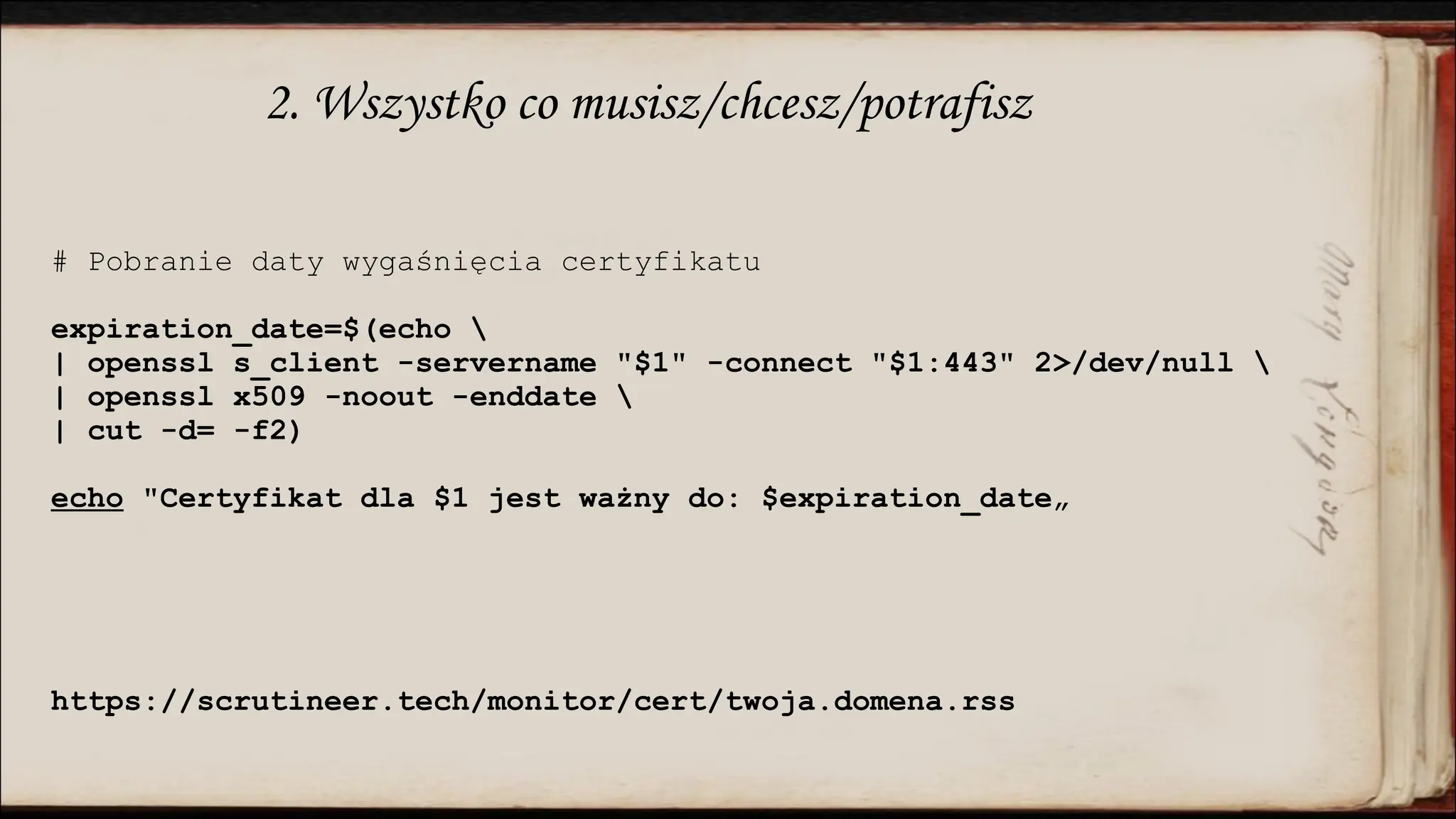 2. Wszystko co musisz/chcesz/potrafisz
# Pobranie daty wygaśnięcia certyfikatu
expiration_date=$(echo 
| openssl s_client -servername "$1" -connect "$1:443" 2>/dev/null 
| openssl x509 -noout -enddate 
| cut -d= -f2)
echo "Certyfikat dla $1 jest ważny do: $expiration_date„
https://scrutineer.tech/monitor/cert/twoja.domena.rss
 