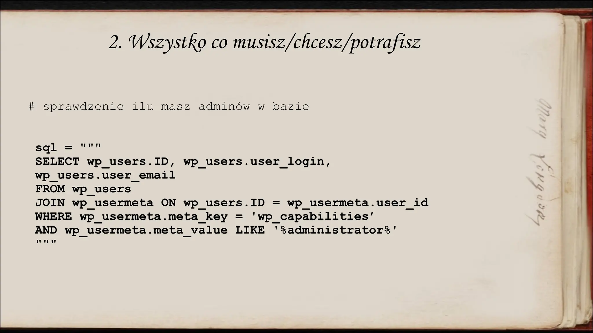 2. Wszystko co musisz/chcesz/potrafisz
# sprawdzenie ilu masz adminów w bazie
sql = """
SELECT wp_users.ID, wp_users.user_login,
wp_users.user_email
FROM wp_users
JOIN wp_usermeta ON wp_users.ID = wp_usermeta.user_id
WHERE wp_usermeta.meta_key = 'wp_capabilities’
AND wp_usermeta.meta_value LIKE '%administrator%'
"""
 