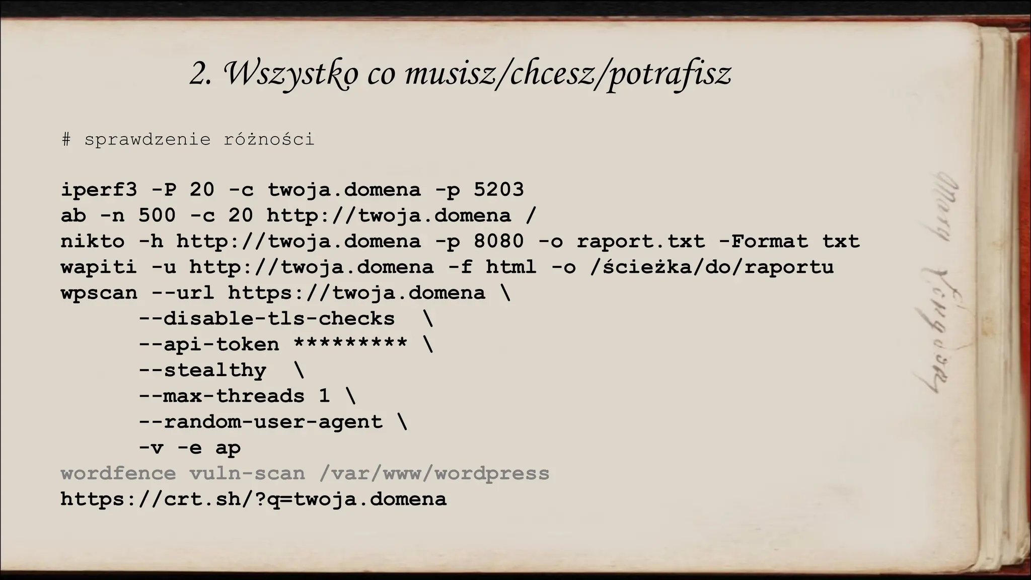2. Wszystko co musisz/chcesz/potrafisz
# sprawdzenie różności
iperf3 -P 20 -c twoja.domena -p 5203
ab -n 500 -c 20 http://twoja.domena /
nikto -h http://twoja.domena -p 8080 -o raport.txt -Format txt
wapiti -u http://twoja.domena -f html -o /ścieżka/do/raportu
wpscan --url https://twoja.domena 
--disable-tls-checks 
--api-token ********* 
--stealthy 
--max-threads 1 
--random-user-agent 
-v -e ap
wordfence vuln-scan /var/www/wordpress
https://crt.sh/?q=twoja.domena
 