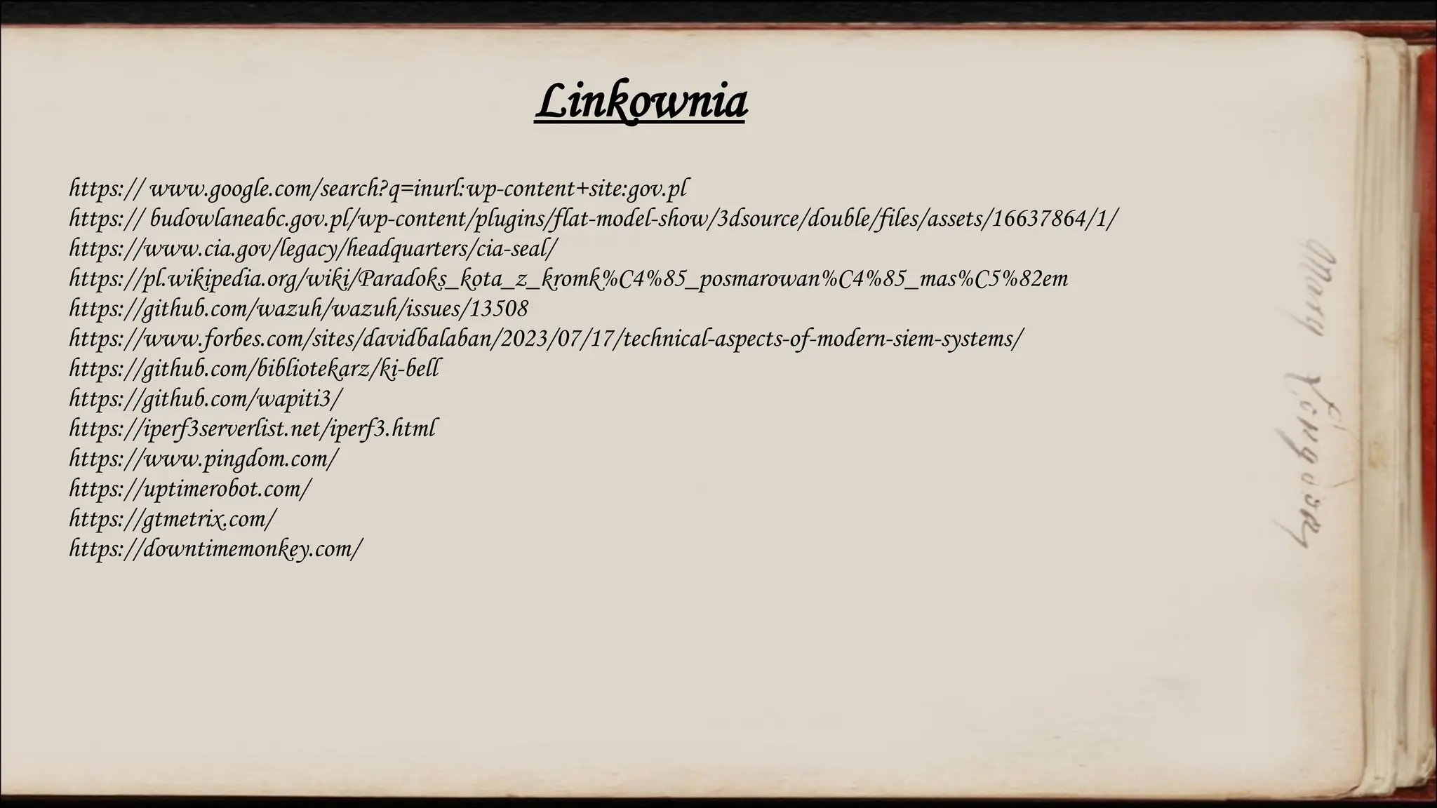 https:// www.google.com/search?q=inurl:wp-content+site:gov.pl
https:// budowlaneabc.gov.pl/wp-content/plugins/flat-model-show/3dsource/double/files/assets/16637864/1/
https://www.cia.gov/legacy/headquarters/cia-seal/
https://pl.wikipedia.org/wiki/Paradoks_kota_z_kromk%C4%85_posmarowan%C4%85_mas%C5%82em
https://github.com/wazuh/wazuh/issues/13508
https://www.forbes.com/sites/davidbalaban/2023/07/17/technical-aspects-of-modern-siem-systems/
https://github.com/bibliotekarz/ki-bell
https://github.com/wapiti3/
https://iperf3serverlist.net/iperf3.html
https://www.pingdom.com/
https://uptimerobot.com/
https://gtmetrix.com/
https://downtimemonkey.com/
Linkownia
 
