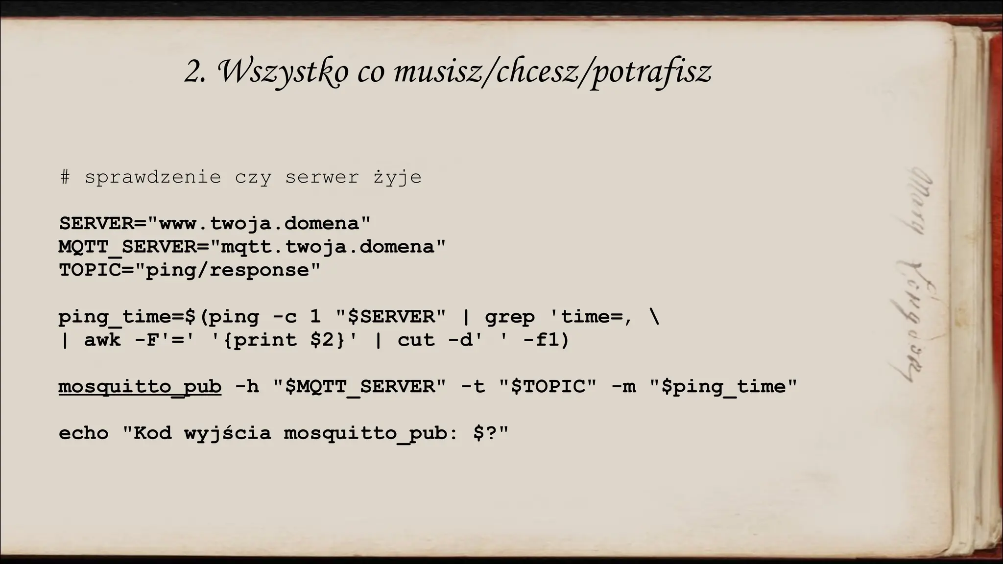 2. Wszystko co musisz/chcesz/potrafisz
# sprawdzenie czy serwer żyje
SERVER="www.twoja.domena"
MQTT_SERVER="mqtt.twoja.domena"
TOPIC="ping/response"
ping_time=$(ping -c 1 "$SERVER" | grep 'time=‚ 
| awk -F'=' '{print $2}' | cut -d' ' -f1)
mosquitto_pub -h "$MQTT_SERVER" -t "$TOPIC" -m "$ping_time"
echo "Kod wyjścia mosquitto_pub: $?"
 