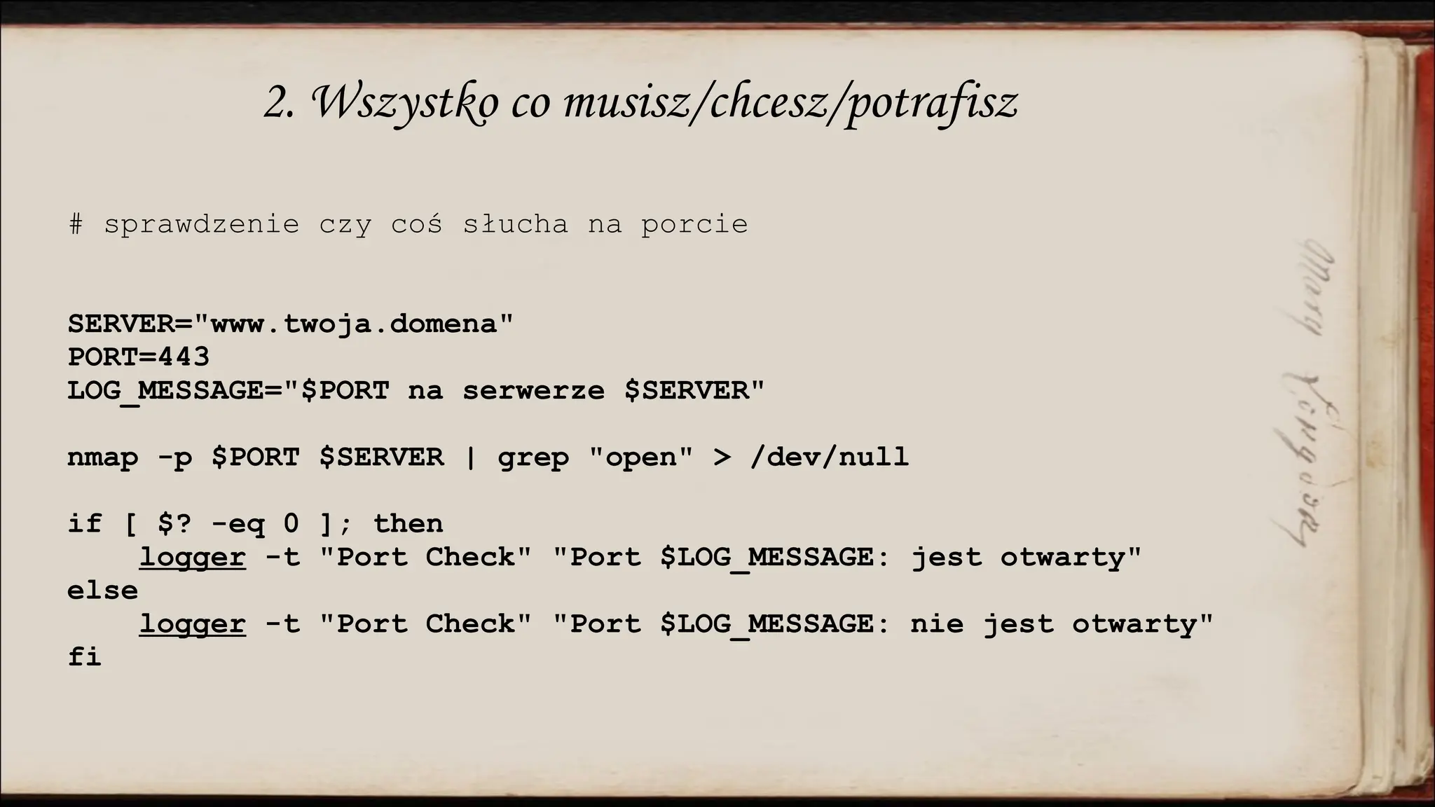 2. Wszystko co musisz/chcesz/potrafisz
# sprawdzenie czy coś słucha na porcie
SERVER="www.twoja.domena"
PORT=443
LOG_MESSAGE="$PORT na serwerze $SERVER"
nmap -p $PORT $SERVER | grep "open" > /dev/null
if [ $? -eq 0 ]; then
logger -t "Port Check" "Port $LOG_MESSAGE: jest otwarty"
else
logger -t "Port Check" "Port $LOG_MESSAGE: nie jest otwarty"
fi
 