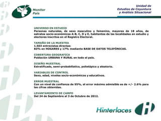 Unidad de
Monitor                                                        Estudios de Coyuntura
País                                                            y Análisis Situacional




UNIVERSO EN ESTUDIO
Personas naturales, de sexo masculino y femenino, mayores de 18 años, de
estratos socio-económicos A-B, C, D y E, habitantes de las localidades en estudio y
electores inscritos en el Registro Electoral.

TAMAÑO DE LA MUESTRA
1.503 entrevistas directas:
83% en HOGARES y 17% mediante BASE DE DATOS TELEFÓNICAS.

COBERTURA GEOGRAFICA
Población URBANA Y RURAL en todo el país.

DISEÑO MUESTRAL
Estratificado, semi-probabilístico, polietápico y aleatorio.

VARIABLES DE CONTROL
Sexo, edad, niveles socio-económicos y educativos.

ERROR MUESTRAL
Con un nivel de confianza de 95%, el error máximo admisible es de +/- 2.6% para
las cifras obtenidas.

LEVANTAMIENTO DE CAMPO
Del 24 de Septiembre al 3 de Octubre de 2012.
 