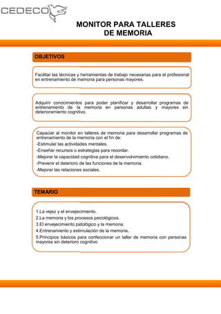 MONITOR PARA TALLERES
                           DE MEMORIA


OBJETIVOS


Facilitar las técnicas y herramientas de trabajo necesarias para el profesional
en entrenamiento de memoria para personas mayores.




Adquirir conocimientos para poder planificar y desarrollar programas de
entrenamiento de la memoria en personas adultas y mayores sin
deterioramiento cognitivo.



Capaciar al monitor en talleres de memoria para desarrollar programas de
entrenamiento de la memoria con el fín de:
-Estimular las actividades mentales.
-Enseñar recursos o estrategias para recordar.
-Mejorar la capacidad cognitiva para el desenvolvimiento cotidiano.
-Prevenir el deterioro de las funciones de la memoria.
-Mejorar las relaciones sociales.




TEMARIO


1.La vejez y el envejecimiento.
2.La memoria y los procesos psicológicos.
3.El envejecimiento patológico y la memoria.
4.Entrenamiento y estimulación de la memoria.
5.Principios básicos para confeccionar un taller de memoria con personas
mayores sin deterioro cognitivo
 