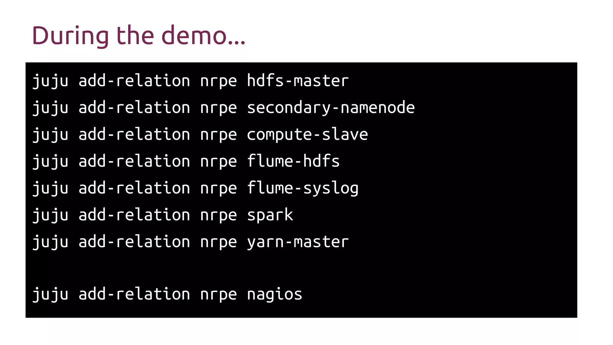 During the demo...
juju add-relation nrpe hdfs-master
juju add-relation nrpe secondary-namenode
juju add-relation nrpe compute-slave
juju add-relation nrpe flume-hdfs
juju add-relation nrpe flume-syslog
juju add-relation nrpe spark
juju add-relation nrpe yarn-master
juju add-relation nrpe nagios
 