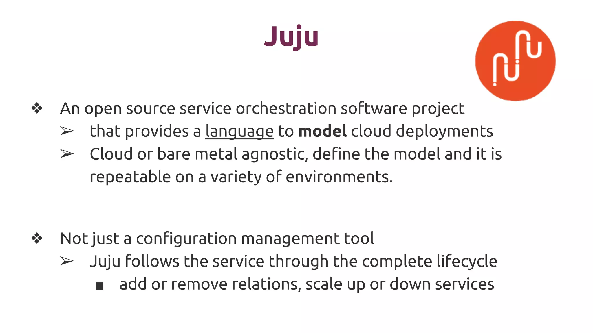 Juju
❖ An open source service orchestration software project
➢ that provides a language to model cloud deployments
➢ Cloud or bare metal agnostic, define the model and it is
repeatable on a variety of environments.
❖ Not just a configuration management tool
➢ Juju follows the service through the complete lifecycle
■ add or remove relations, scale up or down services
 