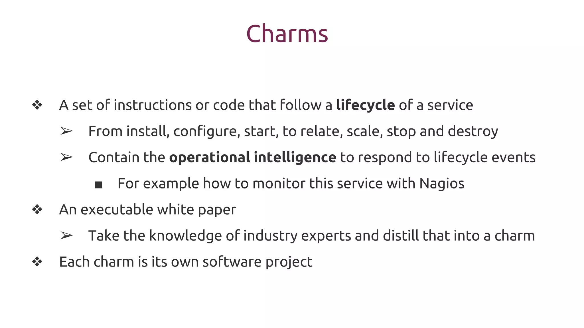 Charms
❖ A set of instructions or code that follow a lifecycle of a service
➢ From install, configure, start, to relate, scale, stop and destroy
➢ Contain the operational intelligence to respond to lifecycle events
■ For example how to monitor this service with Nagios
❖ An executable white paper
➢ Take the knowledge of industry experts and distill that into a charm
❖ Each charm is its own software project
 