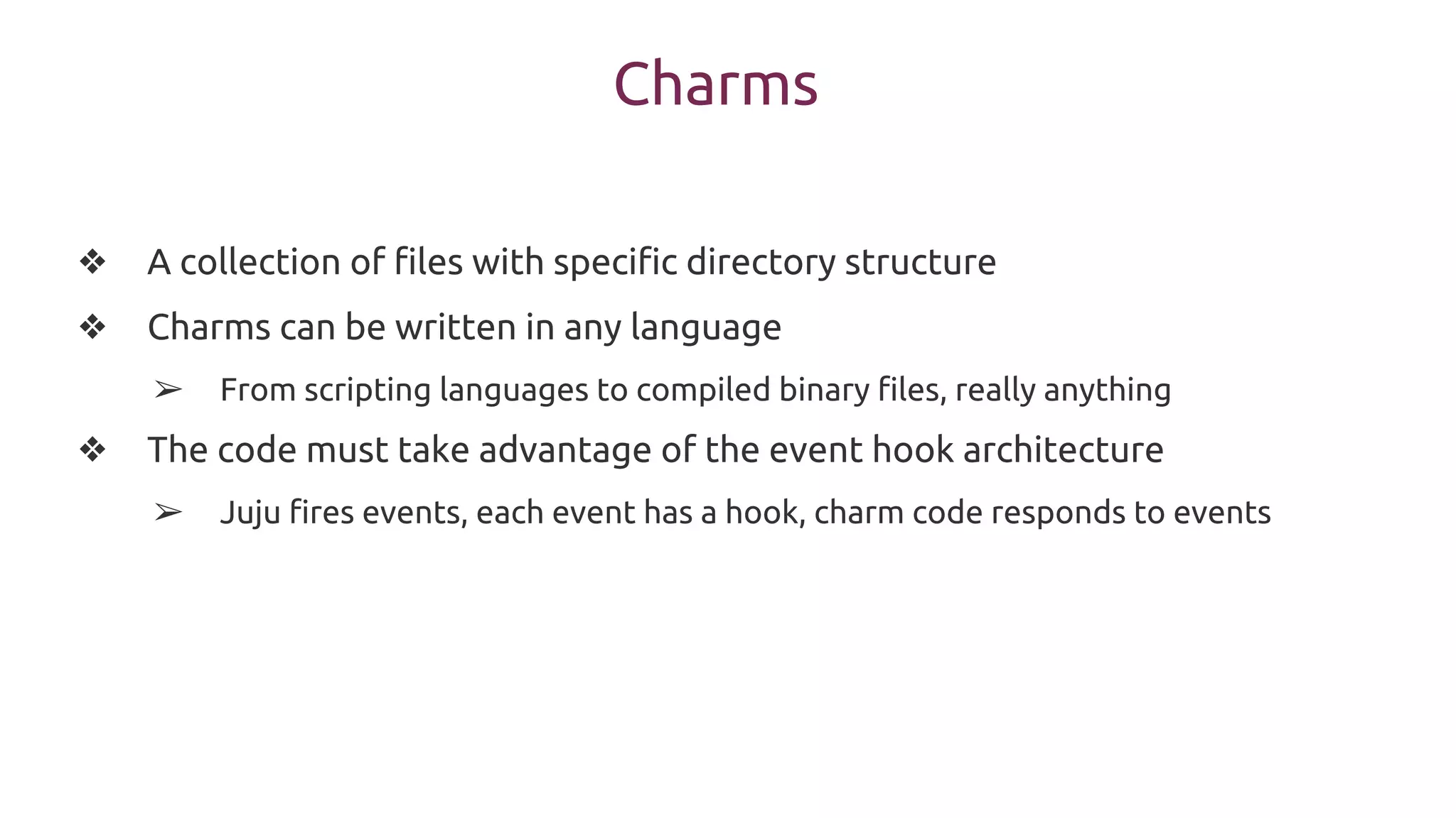 Charms
❖ A collection of files with specific directory structure
❖ Charms can be written in any language
➢ From scripting languages to compiled binary files, really anything
❖ The code must take advantage of the event hook architecture
➢ Juju fires events, each event has a hook, charm code responds to events
 