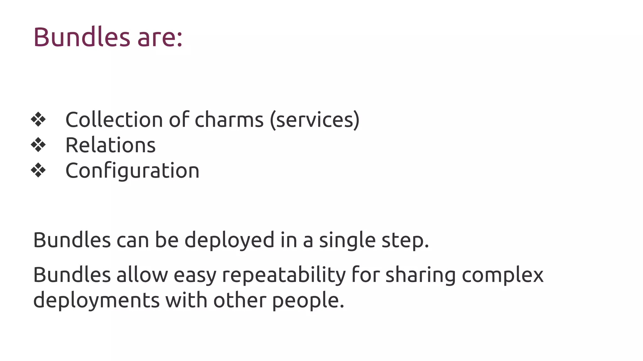 Bundles are:
❖ Collection of charms (services)
❖ Relations
❖ Configuration
Bundles can be deployed in a single step.
Bundles allow easy repeatability for sharing complex
deployments with other people.
 