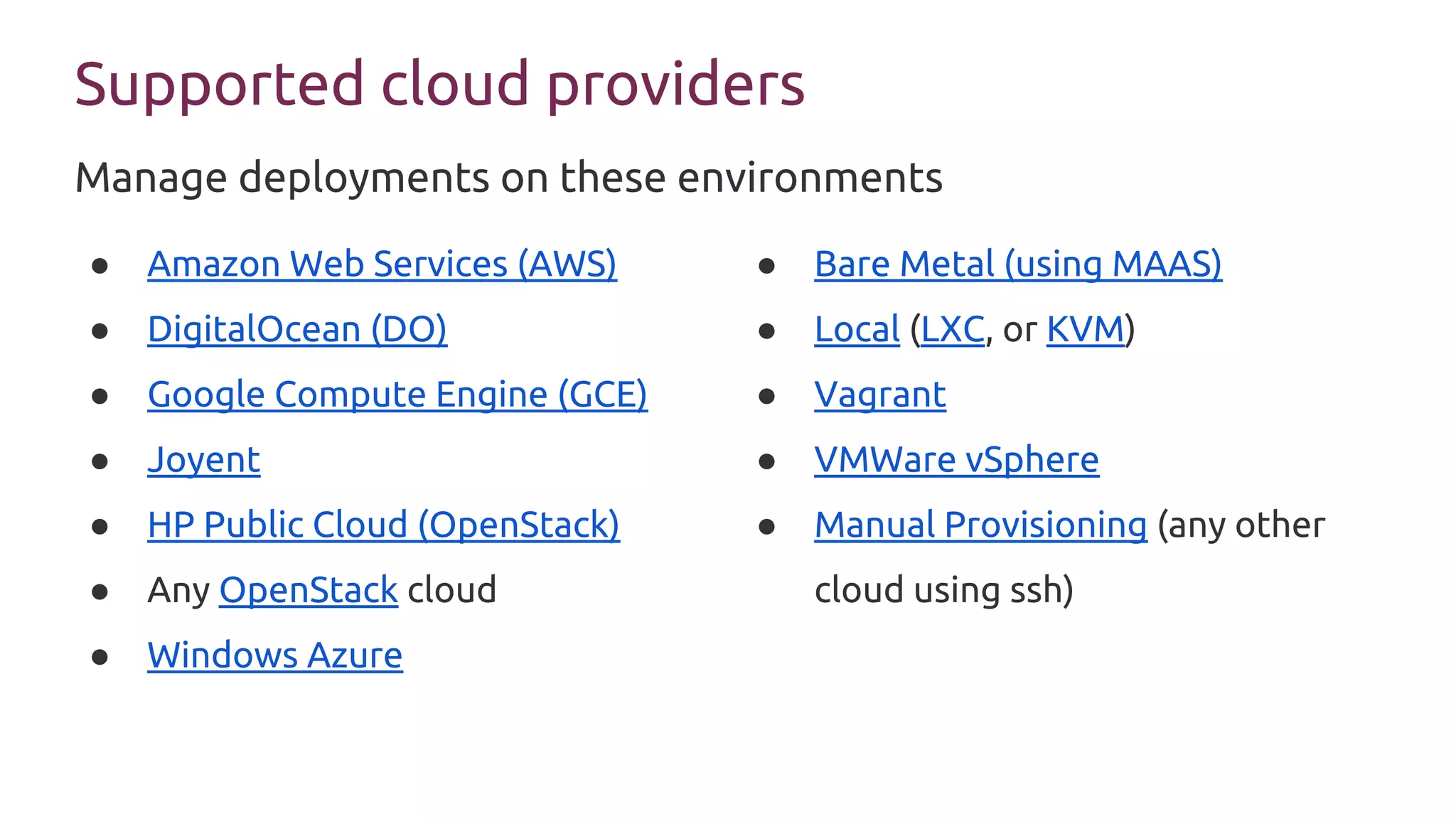 Supported cloud providers
● Amazon Web Services (AWS)
● DigitalOcean (DO)
● Google Compute Engine (GCE)
● Joyent
● HP Public Cloud (OpenStack)
● Any OpenStack cloud
● Windows Azure
● Bare Metal (using MAAS)
● Local (LXC, or KVM)
● Vagrant
● VMWare vSphere
● Manual Provisioning (any other
cloud using ssh)
Manage deployments on these environments
 