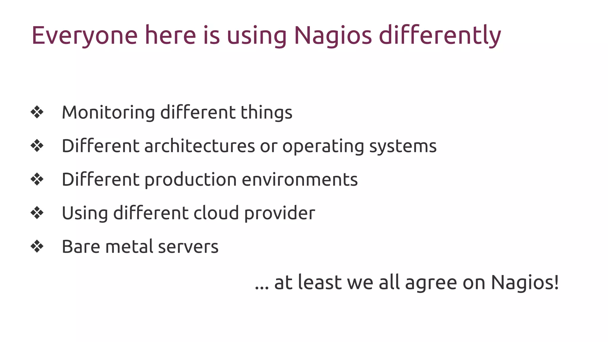 Everyone here is using Nagios differently
❖ Monitoring different things
❖ Different architectures or operating systems
❖ Different production environments
❖ Using different cloud provider
❖ Bare metal servers
... at least we all agree on Nagios!
 