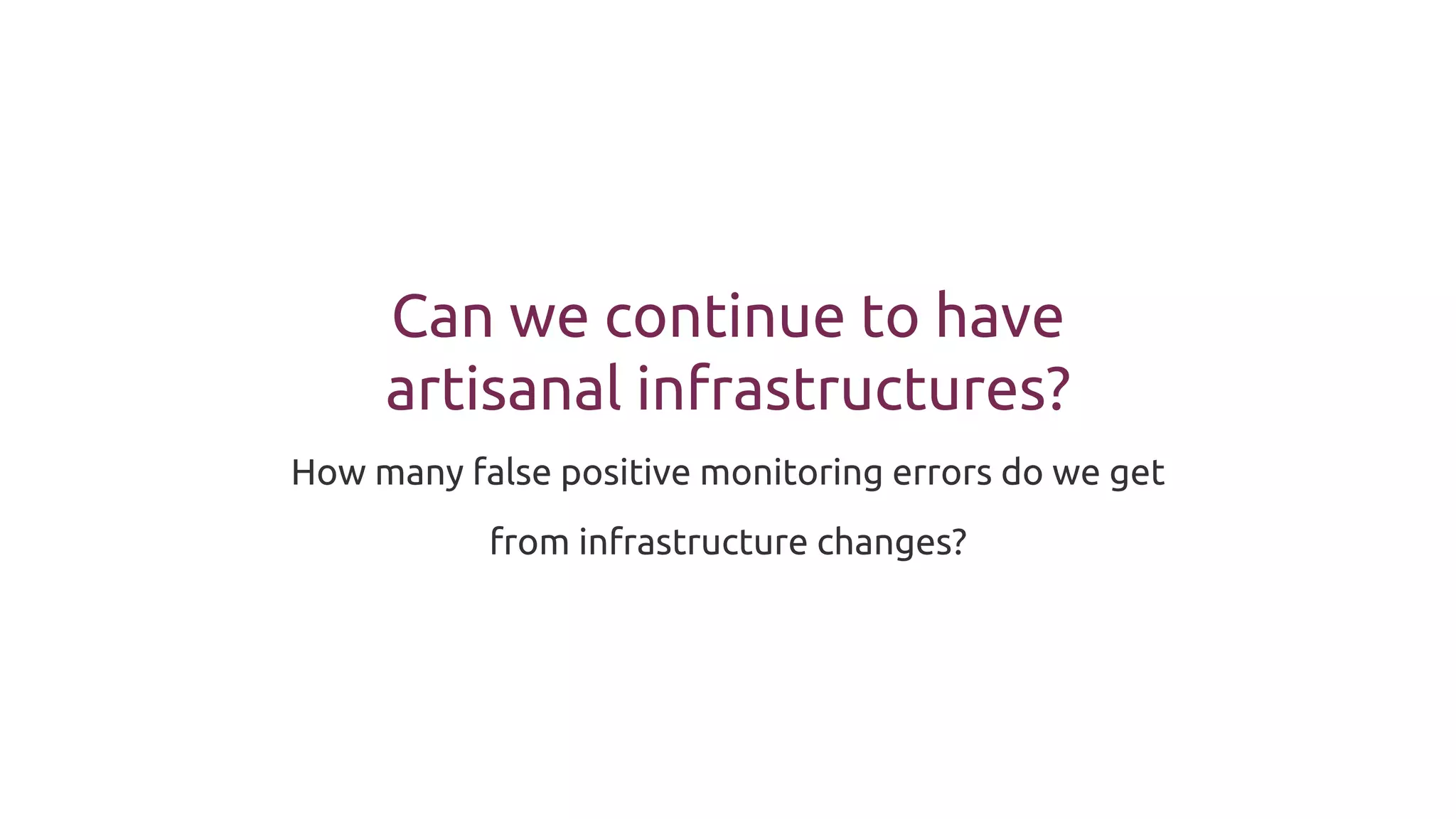 Can we continue to have
artisanal infrastructures?
How many false positive monitoring errors do we get
from infrastructure changes?
 
