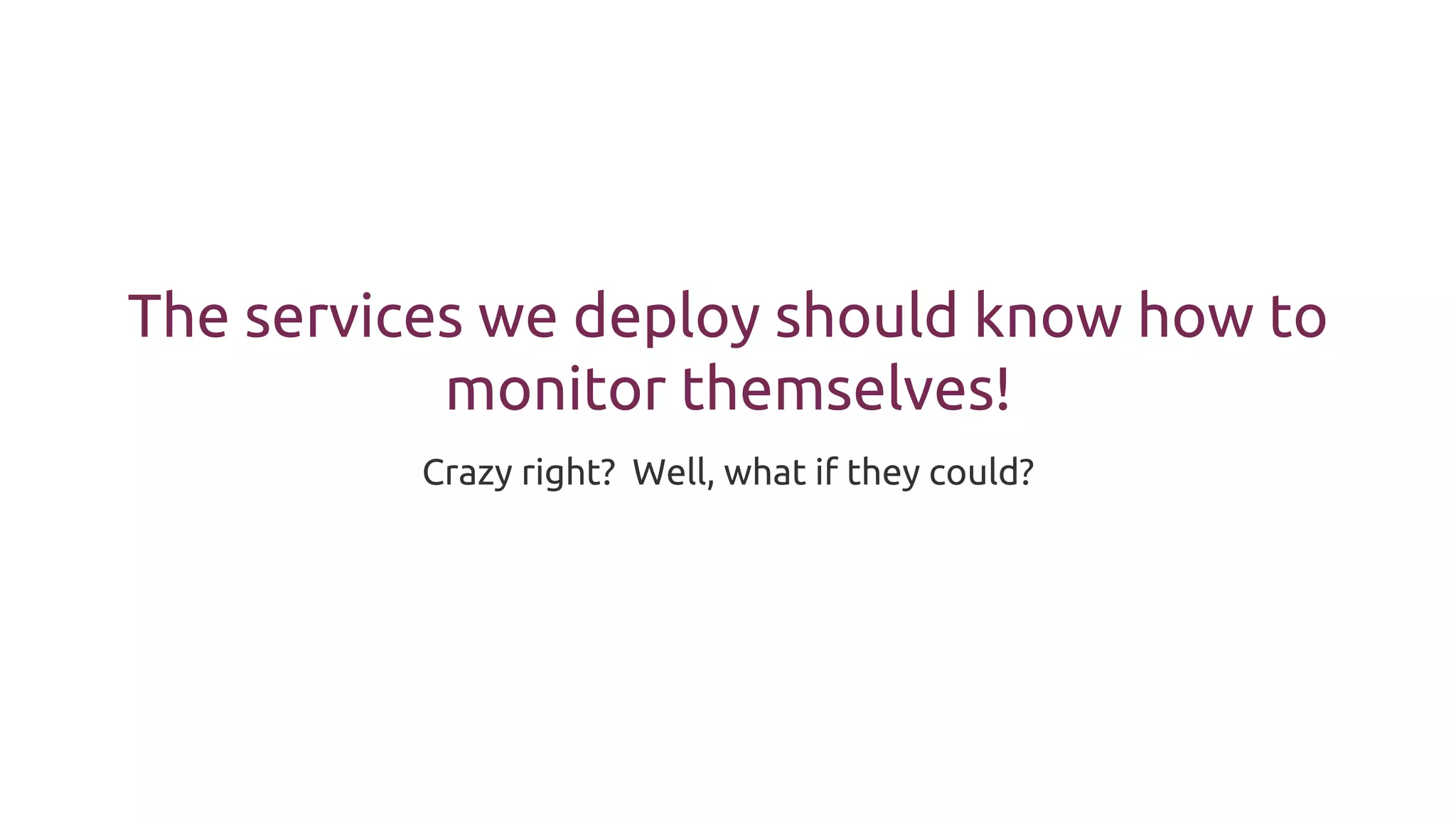The services we deploy should know how to
monitor themselves!
Crazy right? Well, what if they could?
 