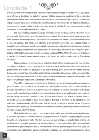 Unidade 1
Porém, a partir do Renascimento e sobretudo nos textos científicos e técnicos (séc. XV), passase a afirmar a dignidade do trabalho manual, Galileu reconhecia explicitamente o valor das
observações feitas pelos artesãos mecânicos para a pesquisa científica, Bacon considerava
indispensáveis as operações materiais ou manuais para a obtenção de um saber que fosse ao
mesmo tempo poder sobre a natureza, com vistas à satisfação das necessidades e dos
interesses humanos (ABBAGNANO, 1998).
Na modernidade, Hegel considera o trabalho como mediação entre o homem e seu
mundo, pois, diferente dos animais, o ser humano elabora de maneiras diferentes e para os fins
mais diversos a matéria fornecida pela natureza, conferindo-lhe valor e conformidade com o fim
a que se destina. Ele também evidencia o crescimento indefinido das necessidades, a
importância da divisão do trabalho e a relevância assumida pela distinção de classes com base
nesta ordenação; viu também que essa levaria à substituição do homem pela máquina, que a
própria habilidade humana se tornaria mecânica (ABBAGNANO, 1998). Percebe-se então que
a noção de trabalho como concebemos hoje surge na modernidade, com a Revolução
Industrial.
Nas sociedades pré-modernas, o trabalho artesanal não era separado da vida familiar,
da religião e do lazer; com o surgimento da fábrica, a partir da divisão social do labor entre os
proprietários dos meios de produção e os trabalhadores, pela distinção de classes sociais,
burguesia e proletariado, intensifica-se também a exploração do operário, o ritmo e a intensidade das tarefas eram exaustivos, e a atividade econômica tornou-se uma busca incansável pelo
lucro, com jornadas de trabalho superiores a 14h diárias.
Para Marx, os homens começaram a distinguir-se dos animais quando começaram a
produzir seus próprios meios de subsistência, produzindo assim sua própria vida material; o
trabalho transforma o homem num ser social, pois o coloca em contato com outros indivíduos,
desse modo, as relações de trabalho e de produção constituem a trama histórica, cujos reflexos
são as várias formas de consciência, isso acontece no trabalho não alienado. Nesse sentido,
segundo Marx, para resolver suas necessidades básicas, o homem vai se apropriando da
natureza, estabelecendo relações com outros seres humanos e dessa forma criando e
recriando bens a partir do conhecimento socialmente acumulado, sendo proprietário do fruto do
seu labor (ABBAGNANO, 1998).
No trabalho alienado, que ocorre na sociedade moderna a partir da revolução industrial,
o resultado gerado das tarefas pertence ao proprietário das máquinas, que paga pela força de
trabalho do empregado; este não tem acesso ao que produz, a possibilidade criativa do
profissional é cerceada, já que o que ele deve fazer e como o deve fazer já foram decididos
anteriormente por outras pessoas; o conhecimento oriundo das relações sociais não pode ser
empregado pelo trabalhador, as relações lhe são impostas, pois participa desse processo como

8

 