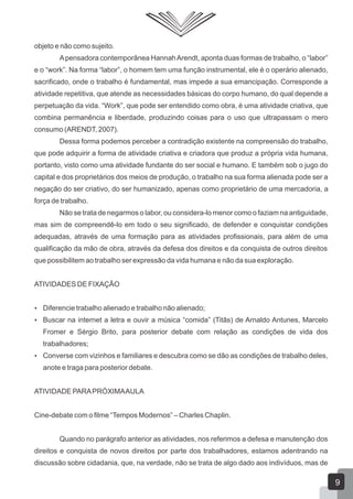objeto e não como sujeito.
A pensadora contemporânea Hannah Arendt, aponta duas formas de trabalho, o “labor”
e o “work”. Na forma “labor”, o homem tem uma função instrumental, ele é o operário alienado,
sacrificado, onde o trabalho é fundamental, mas impede a sua emancipação. Corresponde a
atividade repetitiva, que atende as necessidades básicas do corpo humano, do qual depende a
perpetuação da vida. “Work”, que pode ser entendido como obra, é uma atividade criativa, que
combina permanência e liberdade, produzindo coisas para o uso que ultrapassam o mero
consumo (ARENDT, 2007).
Dessa forma podemos perceber a contradição existente na compreensão do trabalho,
que pode adquirir a forma de atividade criativa e criadora que produz a própria vida humana,
portanto, visto como uma atividade fundante do ser social e humano. E também sob o jugo do
capital e dos proprietários dos meios de produção, o trabalho na sua forma alienada pode ser a
negação do ser criativo, do ser humanizado, apenas como proprietário de uma mercadoria, a
força de trabalho.
Não se trata de negarmos o labor, ou considera-lo menor como o faziam na antiguidade,
mas sim de compreendê-lo em todo o seu significado, de defender e conquistar condições
adequadas, através de uma formação para as atividades profissionais, para além de uma
qualificação da mão de obra, através da defesa dos direitos e da conquista de outros direitos
que possibilitem ao trabalho ser expressão da vida humana e não da sua exploração.
ATIVIDADES DE FIXAÇÃO
 Diferencie trabalho alienado e trabalho não alienado;
 Buscar na internet a letra e ouvir a música “comida” (Titãs) de Arnaldo Antunes, Marcelo

Fromer e Sérgio Brito, para posterior debate com relação as condições de vida dos
trabalhadores;
 Converse com vizinhos e familiares e descubra como se dão as condições de trabalho deles,

anote e traga para posterior debate.
ATIVIDADE PARA PRÓXIMA AULA
Cine-debate com o filme “Tempos Modernos” – Charles Chaplin.
Quando no parágrafo anterior as atividades, nos referimos a defesa e manutenção dos
direitos e conquista de novos direitos por parte dos trabalhadores, estamos adentrando na
discussão sobre cidadania, que, na verdade, não se trata de algo dado aos indivíduos, mas de

9

 