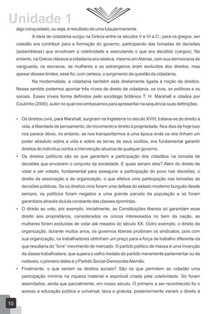 Unidade 1
algo conquistado, ou seja, é resultado de uma luta permanente.
A ideia de cidadania surgiu na Grécia entre os séculos V e VI a.C.; para os gregos, ser
cidadão era contribuir para a formação do governo, participando das tomadas de decisões
(assembleias) que envolviam a coletividade e executando o que era decidido (cargos). No
entanto, na Grécia clássica a cidadania era relativa, mesmo em Atenas, com sua democracia de
vanguarda, os escravos, as mulheres e os estrangeiros eram excluídos dos direitos, mas
apesar desses limites, esse foi, com certeza, o surgimento da questão da cidadania.
Na modernidade, a cidadania também está diretamente ligada à noção de direitos.
Nesse sentido podemos apontar três níveis de direito de cidadania, os civis, os políticos e os
sociais. Esses níveis forma definidos pelo sociólogo britânico T. H. Marshall e citados por
Coutinho (2000), autor no qual nos embasamos para apresentar na sequência suas definições.
 Os direitos civis, para Marshall, surgiram na Inglaterra no século XVIII; tratava-se do direito à

vida, à liberdade de pensamento, de movimento e direito à propriedade. Nos dias de hoje isso
nos parece óbvio, no entanto, se nos transportarmos a uma época onde os reis tinham um
poder absoluto sobre a vida e sobre as terras de seus súditos, era fundamental garantir
direitos do indivíduo contra a intervenção abusiva de qualquer governo.
 Os direitos políticos são os que garantem a participação dos cidadãos na tomada de

decisões que envolvem o conjunto da sociedade. E quais seriam eles? Além do direito de
votar e ser votado, fundamental para assegurar a participação do povo nas decisões, o
direito de associação e de organização, o que efetiva uma participação nas tomadas de
decisões públicas. Se os direitos civis foram uma defesa do estado moderno burguês desde
sempre, os políticos foram negados a uma grande parcela da população e só foram
garantidos através da luta constante das classes oprimidas.
 O direito ao voto, por exemplo, inicialmente, as Constituições liberais só garantiam esse

direito aos proprietários, considerados os únicos interessados no bem da nação, as
mulheres foram excluídas de votar até meados do século XX. Outro exemplo, o direito de
organização, durante muitos anos, os governos liberais proibiram os sindicatos, pois com
sua organização, os trabalhadores obtinham um preço para a força de trabalho diferente da
que resultaria do “livre” movimento de mercado. O partido político de massa é uma invenção
da classe trabalhadora, que supera o velho modelo do partido meramente parlamentar ou de
notáveis, o primeiro deles é o Partido Social-Democrata Alemão.
 Finalmente, o que seriam os direitos sociais? São os que permitem ao cidadão uma

participação mínima na riqueza material e espiritual criada pela coletividade. Só foram
assimilados, ainda que parcialmente, em nosso século. O primeiro a ser reconhecido foi o
acesso à educação pública e universal, laica e gratuita; posteriormente vieram o direito à

10

 