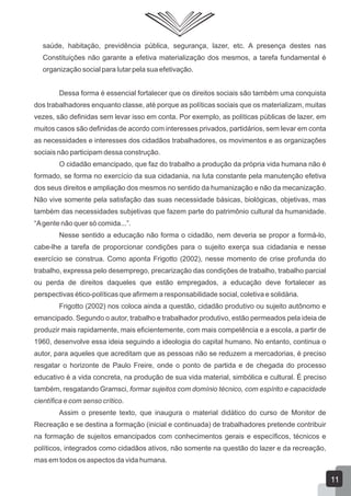 saúde, habitação, previdência pública, segurança, lazer, etc. A presença destes nas
Constituições não garante a efetiva materialização dos mesmos, a tarefa fundamental é
organização social para lutar pela sua efetivação.
Dessa forma é essencial fortalecer que os direitos sociais são também uma conquista
dos trabalhadores enquanto classe, até porque as políticas sociais que os materializam, muitas
vezes, são definidas sem levar isso em conta. Por exemplo, as políticas públicas de lazer, em
muitos casos são definidas de acordo com interesses privados, partidários, sem levar em conta
as necessidades e interesses dos cidadãos trabalhadores, os movimentos e as organizações
sociais não participam dessa construção.
O cidadão emancipado, que faz do trabalho a produção da própria vida humana não é
formado, se forma no exercício da sua cidadania, na luta constante pela manutenção efetiva
dos seus direitos e ampliação dos mesmos no sentido da humanização e não da mecanização.
Não vive somente pela satisfação das suas necessidade básicas, biológicas, objetivas, mas
também das necessidades subjetivas que fazem parte do patrimônio cultural da humanidade.
“A gente não quer só comida...”.
Nesse sentido a educação não forma o cidadão, nem deveria se propor a formá-lo,
cabe-lhe a tarefa de proporcionar condições para o sujeito exerça sua cidadania e nesse
exercício se construa. Como aponta Frigotto (2002), nesse momento de crise profunda do
trabalho, expressa pelo desemprego, precarização das condições de trabalho, trabalho parcial
ou perda de direitos daqueles que estão empregados, a educação deve fortalecer as
perspectivas ético-políticas que afirmem a responsabilidade social, coletiva e solidária.
Frigotto (2002) nos coloca ainda a questão, cidadão produtivo ou sujeito autônomo e
emancipado. Segundo o autor, trabalho e trabalhador produtivo, estão permeados pela ideia de
produzir mais rapidamente, mais eficientemente, com mais competência e a escola, a partir de
1960, desenvolve essa ideia seguindo a ideologia do capital humano. No entanto, continua o
autor, para aqueles que acreditam que as pessoas não se reduzem a mercadorias, é preciso
resgatar o horizonte de Paulo Freire, onde o ponto de partida e de chegada do processo
educativo é a vida concreta, na produção de sua vida material, simbólica e cultural. É preciso
também, resgatando Gramsci, formar sujeitos com domínio técnico, com espírito e capacidade
científica e com senso crítico.
Assim o presente texto, que inaugura o material didático do curso de Monitor de
Recreação e se destina a formação (inicial e continuada) de trabalhadores pretende contribuir
na formação de sujeitos emancipados com conhecimentos gerais e específicos, técnicos e
políticos, integrados como cidadãos ativos, não somente na questão do lazer e da recreação,
mas em todos os aspectos da vida humana.

11

 