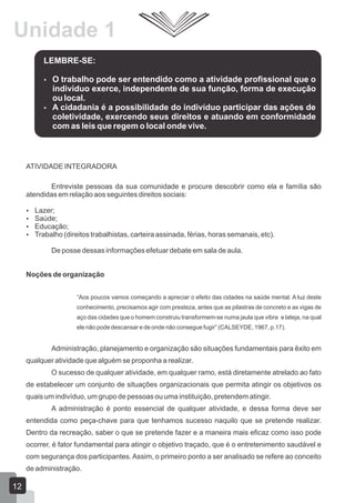 Unidade 1
LEMBRE-SE:




O trabalho pode ser entendido como a atividade profissional que o
indivíduo exerce, independente de sua função, forma de execução
ou local.
A cidadania é a possibilidade do indivíduo participar das ações de
coletividade, exercendo seus direitos e atuando em conformidade
com as leis que regem o local onde vive.

ATIVIDADE INTEGRADORA
Entreviste pessoas da sua comunidade e procure descobrir como ela e família são
atendidas em relação aos seguintes direitos sociais:





Lazer;
Saúde;
Educação;
Trabalho (direitos trabalhistas, carteira assinada, férias, horas semanais, etc).
De posse dessas informações efetuar debate em sala de aula.

Noções de organização
“Aos poucos vamos começando a apreciar o efeito das cidades na saúde mental. A luz deste
conhecimento, precisamos agir com presteza, antes que as pilastras de concreto e as vigas de
aço das cidades que o homem construiu transformem-se numa jaula que vibra e lateja, na qual
ele não pode descansar e de onde não consegue fugir” (CALSEYDE, 1967, p.17).

Administração, planejamento e organização são situações fundamentais para êxito em
qualquer atividade que alguém se proponha a realizar.
O sucesso de qualquer atividade, em qualquer ramo, está diretamente atrelado ao fato
de estabelecer um conjunto de situações organizacionais que permita atingir os objetivos os
quais um indivíduo, um grupo de pessoas ou uma instituição, pretendem atingir.
A administração é ponto essencial de qualquer atividade, e dessa forma deve ser
entendida como peça-chave para que tenhamos sucesso naquilo que se pretende realizar.
Dentro da recreação, saber o que se pretende fazer e a maneira mais eficaz como isso pode
ocorrer, é fator fundamental para atingir o objetivo traçado, que é o entretenimento saudável e
com segurança dos participantes. Assim, o primeiro ponto a ser analisado se refere ao conceito
de administração.

12

 