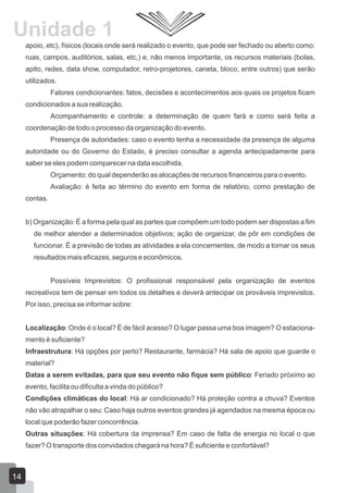 Unidade 1
apoio, etc), físicos (locais onde será realizado o evento, que pode ser fechado ou aberto como:
ruas, campos, auditórios, salas, etc,) e, não menos importante, os recursos materiais (bolas,
apito, redes, data show, computador, retro-projetores, caneta, bloco, entre outros) que serão
utilizados.
Fatores condicionantes: fatos, decisões e acontecimentos aos quais os projetos ficam
condicionados a sua realização.
Acompanhamento e controle: a determinação de quem fará e como será feita a
coordenação de todo o processo da organização do evento.
Presença de autoridades: caso o evento tenha a necessidade da presença de alguma
autoridade ou do Governo do Estado, é preciso consultar a agenda antecipadamente para
saber se eles podem comparecer na data escolhida.
Orçamento: do qual dependerão as alocações de recursos financeiros para o evento.
Avaliação: é feita ao término do evento em forma de relatório, como prestação de
contas.
b) Organização: É a forma pela qual as partes que compõem um todo podem ser dispostas a fim
de melhor atender a determinados objetivos; ação de organizar, de pôr em condições de
funcionar. É a previsão de todas as atividades a ela concernentes, de modo a tornar os seus
resultados mais eficazes, seguros e econômicos.
Possíveis Imprevistos: O profissional responsável pela organização de eventos
recreativos tem de pensar em todos os detalhes e deverá antecipar os prováveis imprevistos.
Por isso, precisa se informar sobre:
Localização: Onde é o local? É de fácil acesso? O lugar passa uma boa imagem? O estacionamento é suficiente?
Infraestrutura: Há opções por perto? Restaurante, farmácia? Há sala de apoio que guarde o
material?
Datas a serem evitadas, para que seu evento não fique sem público: Feriado próximo ao
evento, facilita ou dificulta a vinda do público?
Condições climáticas do local: Há ar condicionado? Há proteção contra a chuva? Eventos
não vão atrapalhar o seu: Caso haja outros eventos grandes já agendados na mesma época ou
local que poderão fazer concorrência.
Outras situações: Há cobertura da imprensa? Em caso de falta de energia no local o que
fazer? O transporte dos convidados chegará na hora? É suficiente e confortável?

14

 