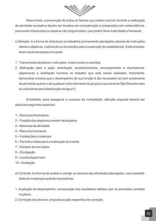 Resumindo, a prevenção de todos os fatores que podem ocorrer durante a realização
da atividade recreativa devem ser levados em consideração e preparados com antecedência,
para evitar imprevistos ou reparos não programados, que podem levar a atividade a fracassar.
c) Direção: é a forma de direcionar os trabalhos previamente planejados através de instruções
claras e objetivas, motivando os envolvidos para a execução do estabelecido. Está embasada em duas situações principais:
1. Transmissão de planos: instruções, ordens orais ou escritas;
2. Motivação para a ação: orientação, esclarecimentos, encorajamento e recompensa,
objetivando a satisfação humana no trabalho que está sendo realizado. Importante:
demonstrar a todos que o desempenho de sua função é tão necessário ao bom andamento
da atividade quanto o de qualquer outro elemento do grupo (o que seria da São Silvestre sem
os voluntários para distribuição da água?).
Entretanto, para assegurar o sucesso da competição, atenção especial deverá ser
dada aos seguintes aspectos:
1 – Recursos financeiros
2 – Fixação dos objetivos a serem alcançados
3 – Natureza da atividade
4 – Recursos humanos
5 – Instalações e materiais
6 – Período e datas para a realização do evento
7 – Número de inscrições
8 – Divulgação
9 – Locais disponíveis
10 – Avaliação
d) Controle: é a forma de avaliar e corrigir os desvios das atividades planejadas, com possibilidade de mudanças quando necessárias.
1. Avaliação do desempenho: comparação dos resultados obtidos com as previsões contidas
no plano;
2. Correção dos desvios: proposta a ação específica de correção.

15

 