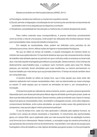 Baseia-se também em três funções básicas (AWAD, 2011):
a) Psicológica: tentativa de melhorar ou manter bom equilíbrio mental;
b) Social: permite a integração e socialização do ser humano junto aos demais componentes da
sociedade onde vive ou daquela que se disponha a conhecer;
c) Terapêutica: possibilidade de manutenção ou melhoria de um estado desejável de saúde.
Para melhor entender essa correspondência, é preciso determinar primeiramente
como se divide a vida de uma pessoa, onde podem ser efetuadas três divisões básicas: tempo
para necessidades vitais, tempo de trabalho e tempo livre.
Em relação as necessidades vitais, podem ser definidas como períodos do dia
utilizados para comer, dormir, efetuar ações de higiene e necessidades fisiológicas.
No que se refere ao tempo de trabalho, é aquele empregado de maneira direta ou
indireta nas suas ações laborais. É importante destacar aqui que não necessariamente o tempo
de trabalho está atrelado apenas ao período em que o indivíduo está na empresa ou local onde
atua, mas todo aquele empregado para efetuar sua produção. Dessa maneira, inclui o tempo de
deslocamento casa-trabalho-casa, e qualquer outro momento usado para esse fim. Muitas
pessoas, por exemplo, levam atividades para suas residências, ou mesmo permanecem no
local de trabalho por mais tempo que sua jornada determina. O tempo de estudo também deve
ser computado aqui.
A terceira divisão se refere ao tempo livre, que é todo aquele que resta onde não
estamos realizando nem nossas necessidades vitais, nem as relacionadas ao nosso emprego
ou estudo. É neste espaço que se inserem as atividades de lazer e, por consequência, a
recreação.
O tempo livre pode ser utilizado de várias maneiras, porém, quando a pessoa apresenta
disposição para usar desse período para efetuar alguma atividade que lhe gere prazer, pode-se
dizer que ela está praticando seu lazer. Dessa maneira, pode-se entender que o lazer é o tempo
disponível após as necessidades vitais, de trabalho e obrigações sociais, como atos religiosos,
compromissos familiares, entre outras atividades, as quais muitas vezes não gostaríamos de
comparecer, mas que por algum motivo precisamos participar.
O uso do tempo livre, cada vez mais apreciado e utilizado pela espécie humana, se
constitui num campo de estudo necessário e importante. O crescimento das oportunidades
gerou um campo fértil, que é explorado cada vez mais buscando fazer da satisfação humana
uma forma de lucro interessante. Nesse contexto, a recreação surge de maneira primordial, já
que apresenta não somente a forma de divertimento, mas também uma válvula de escape para
frustrações e ritmo de trabalho ou vida. Aplicar atividades que gerem prazer, é o foco principal do

17

 