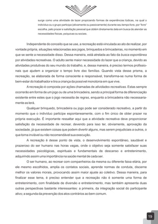 surge como uma atividade de lazer propiciando formas de experiências lúdicas, na qual o
indivíduo ou o grupo participa (ativamente ou passivamente) durante seu tempo livre, por “livre”
escolha, pelo prazer e satisfação pessoal que obtém diretamente dela em busca de atender as
necessidades físicas, psíquicas ou sociais.

Independente do conceito que se use, a recreação está vinculada ao ato de realizar, por
vontade própria, situações relacionadas aos jogos, brinquedos e brincadeiras, no momento em
que se sente a necessidade disso. Dessa maneira, está atrelada ao fato da busca espontânea
por atividades recreativas. O adulto sente maior necessidade do lazer que a criança, devido as
atividades produtivas do seu mundo do trabalho, e, dessa maneira, é preciso termos profissionais que ajudem a organizar o tempo livre das famílias. Quando vista desse prisma, a
recreação, se elaborada de forma consciente e responsável, transforma-se numa forma de
bem-estar do trabalhador e tira a criança da possível monotonia em que vive.
A recreação é composta por ações chamadas de atividades recreativas. Estas sempre
ocorrerão em forma de um jogo ou de uma brincadeira, sendo a principal forma de diferenciação
existente entre estes que o jogo necessita de regras, enquanto a brincadeira não necessariamente as terá.
Qualquer brinquedo, brincadeira ou jogo pode ser considerado recreativo, a partir do
momento que o indivíduo participe espontaneamente, com o fim único de obter prazer na
própria execução. É importante ressaltar aqui que a atividade recreativa deve proporcionar
satisfação da necessidade de recrear, devendo para isso ter, obviamente, aprovação da
sociedade, já que existem coisas que podem divertir alguns, mas serem prejudiciais a outros, o
que torna inviável ou não recomendável sua execução.
A recreação é desse ponto de vista, o desenvolvimento espontâneo, saudável e
prazeroso do ser humano nas horas vagas, onde o objetivo seja somente satisfazer suas
necessidades psicológicas, espirituais e fundamentais de descanso e entretenimento,
adquirindo assim uma importância na saúde mental de cada ser.
O ser humano, ao recrear com companheiros da mesma ou diferente faixa etária, por
ele mesmo escolhidos, amplia os contatos sociais, aprende normas de conduta, discerne
melhor os valores morais, provocando assim maior ajuste ao coletivo. Dessa maneira, para
finalizar esse tema, é preciso entender que a recreação não é somente uma forma de
entretenimento, com finalidade de diversão e entretenimento, mas também apresenta duas
outras perspectivas bastante interessantes: a primeira, da integração social do participante
ativo; a segunda da prevenção dos atos contrários ao bem comum.

19

 