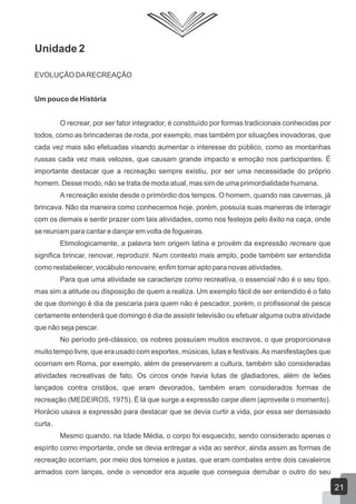 Unidade 2
EVOLUÇÃO DA RECREAÇÃO
Um pouco de História
O recrear, por ser fator integrador, é constituído por formas tradicionais conhecidas por
todos, como as brincadeiras de roda, por exemplo, mas também por situações inovadoras, que
cada vez mais são efetuadas visando aumentar o interesse do público, como as montanhas
russas cada vez mais velozes, que causam grande impacto e emoção nos participantes. É
importante destacar que a recreação sempre existiu, por ser uma necessidade do próprio
homem. Desse modo, não se trata de moda atual, mas sim de uma primordialidade humana.
A recreação existe desde o primórdio dos tempos. O homem, quando nas cavernas, já
brincava. Não da maneira como conhecemos hoje, porém, possuía suas maneiras de interagir
com os demais e sentir prazer com tais atividades, como nos festejos pelo êxito na caça, onde
se reuniam para cantar e dançar em volta de fogueiras.
Etimologicamente, a palavra tem origem latina e provém da expressão recreare que
significa brincar, renovar, reproduzir. Num contexto mais amplo, pode também ser entendida
como restabelecer, vocábulo renovaire, enfim tornar apto para novas atividades.
Para que uma atividade se caracterize como recreativa, o essencial não é o seu tipo,
mas sim a atitude ou disposição de quem a realiza. Um exemplo fácil de ser entendido é o fato
de que domingo é dia de pescaria para quem não é pescador, porém, o profissional de pesca
certamente entenderá que domingo é dia de assistir televisão ou efetuar alguma outra atividade
que não seja pescar.
No período pré-clássico, os nobres possuíam muitos escravos, o que proporcionava
muito tempo livre, que era usado com esportes, músicas, lutas e festivais. As manifestações que
ocorriam em Roma, por exemplo, além de preservarem a cultura, também são consideradas
atividades recreativas de fato. Os circos onde havia lutas de gladiadores, além de leões
lançados contra cristãos, que eram devorados, também eram considerados formas de
recreação (MEDEIROS, 1975). É lá que surge a expressão carpe diem (aproveite o momento).
Horácio usava a expressão para destacar que se devia curtir a vida, por essa ser demasiado
curta.
Mesmo quando, na Idade Média, o corpo foi esquecido, sendo considerado apenas o
espírito como importante, onde se devia entregar a vida ao senhor, ainda assim as formas de
recreação ocorriam, por meio dos torneios e justas, que eram combates entre dois cavaleiros
armados com lanças, onde o vencedor era aquele que conseguia derrubar o outro do seu

21

 