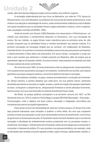 Unidade 2
cavalo, além das danças religiosas e jogos como os dados, arco e flecha, esgrima.
A recreação sistematizada tem seu início na Alemanha, por volta de 1770, época do
Renascimento, com John Basedow, ex-professor de uma escola de nobres da Dinamarca, onde
chamou sua atenção a metodologia de ensino, onde conhecimentos intelectivos eram tratados
com igual importância que as atividades físicas e jogos praticados na época, como a esgrima,
lutas, equitação e corridas (GUERRA, 1983).
Ainda de acordo com Guerra (1983) Basedow cria nessa época o Philantropinum, um
método que assimilava o conhecimento adquirido na Dinamarca, com sua concepção de
ensino. No seu método, os jogos tinham maior relevância para os primeiros anos de vida
escolar, enquanto que as atividades físicas e mentais aconteciam nas classes maiores. É a
primeira concepção da recreação dirigida que se conhece. Um colaborador de Basedow,
chamado Simon, foi o primeiro a introduzir atividades e exercícios que procuravam acompanhar
o desenvolvimento e faixa etária dos educandos. Em pouco tempo, começaram a surgir por
todo o país escolas que adotavam o modelo proposto por Basedow, além de praças que já
apresentam alguns brinquedos infantis. Em pouco tempo, essa proposta se expandiu por toda
Europa e países de outros continentes.
No início dos anos 1900, os norte-americanos criam os playgrounds, locais específicos
com equipamentos apropriados aos jogos e brincadeiras, inicialmente nas escolas, para depois
ganharem as praças e espaços públicos, como forma definitiva de lazer e recreação.
As brincadeiras cantadas, os jogos, sempre acompanharam a evolução da humanidade. Dessa maneira, é preciso destacar que cada povo, em sua própria cultura, apresenta
atividades peculiares ao seu país ou região, e esses, a partir da criação dos espaços destinados
ao lazer, começaram a disseminar-se, ultrapassando fronteiras e sendo utilizados livremente,
fazendo assim com que uma dimensão mundial de divertimento fosse criada.
No Brasil, as praças públicas começaram a se tornarem comuns em 1927, no Rio
Grande do Sul e em 1972 é criado em Porto Alegre o projeto RECOM (Recreação – Educação –
Comunicação), onde o objetivo era levar cultura, educação e integração comunitária aos
moradores dos bairros da capital riograndense.
Esse senso comum da necessidade de cada ser humano possuir um tempo livre onde
seja possível extravasar suas emoções e quebrar a rotina diária, fez com que surgissem
eventos e locais que passaram a usar essa necessidade humana de divertimento, como forma
de gerar lucro e divisas para seu país. É importante nesse momento destacar que o conceito de
recreação e atividades de entretenimento evoluiu juntamente com os processos sociais, e,
atualmente, tecnológico. Grande parte dos brinquedos utiliza da tecnologia para surpreender e
conquistar o interesse do público. É o que acontece nos parques temáticos, por exemplo, onde
as atividades são variadas e buscam agradar a todos, sejam crianças, adolescentes, adultos, e,

22

 