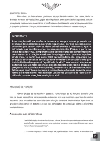 atualmente, idosos.
Além disso, as brincadeiras ganharam espaço também dentro das casas, onde os
diversos modelos de videogames, jogos de computador, entre outros tantos aparatos, tornamse cada vez mais comuns e ganham a preferência das famílias pela segurança proporcionada,
já que principalmente crianças podem ser mais facilmente monitoradas nesses espaços.

IMPORTANTE
A recreação está na essência humana, e sempre esteve presente na
evolução das sociedades. A grande responsável por sua evolução até o
conceito que temos hoje se deve primeiramente a Alemanha, que a
introduziu nas escolas e criou os parques infantis. Porém, a partir do
início dos anos 1900, a importância do uso da recreação apresentou um
crescente com a criação americana dos playgrounds, que teve impulso
ainda maior a partir dos anos 1980 aproximadamente, amparado na
evolução dos conceitos sociais (onde se enraizou a consciência de que
todo indivíduo deve possuir “qualidade de vida”, sendo o uso adequado
do tempo livre um fator essencial a isso) e tecnológicos (com a criação e
progresso de aparelhos e máquinas), além é claro de inúmeros outros
fatores que contribuem para que a recreação seja hoje não somente uma
forma de divertimento, mas também uma fonte geradora de lucro a ser
utilizada para construção e evolução social.

ATIVIDADE DE FIXAÇÃO
Formar grupos de no máximo 4 pessoas. Num período de 10 minutos, elaborar uma
lista de locais específicos para recreação existentes em seu município, que tipo de público
frequenta cada um deles e se estes atendem a função para qual foram criados. Após isso, os
grupos irão relacionar em debate os locais e as percepções de cada grupo sobre os diferentes
locais relatados.
A recreação e suas características
“A atividade lúdica é mais antiga do que a cultura, já que esta, por mais inadequada que seja a
sua definição, pressupõe sempre uma sociedade humana, e os animais não esperaram que o
homem lhes ensinasse a brincar”.
“... a cultura surge sob a forma de jogo e é jogada desde o início. Mesmo as atividades que

23

 