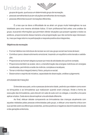 Unidade 2
grupos de iguais, que busca um determinado grupo de recreação.
 pessoas semelhantes buscam situações semelhantes de recreação.
 pessoas diferentes buscam recreações diferentes.

É a isso que se deve a dificuldade de se atrair um grupo muito heterogêneo na sua
totalidade para uma mesma atividade lúdica. O bom profissional fará antes uma análise do
grupo, buscando informações que permitam ofertar situações que possam agradar a todos os
públicos, proporcionando dessa maneira uma programação que não somente seja interessante, mas que traga retorno na participação e resposta positiva dos integrantes.
Objetivos da recreação
 Formar hábitos nos indivíduos de recrear-se com seu grupo social nas horas de lazer;
 Contribuir para o desenvolvimento emocional, trazendo um equilíbrio entre tensão e satisfa-

ção;
 Proporcionar ao homem alegria e prazer por meio de atividades de sua livre vontade;
 Proporciona também se acatar, isto é, a transformação das energias instintivas em energias

canalizadas, permitindo a razão da vivência, complexa e recalques;
 Tornar o indivíduo integral (inteiro): físico, psíquico e social;
 Desenvolver o espírito de iniciativa, capacidade de observação, análise e julgamento.

ATIVIDADE DE FIXAÇÃO
Entreviste seus pais, avós e pessoas da terceira idade, pedindo que relatem como eram
os brinquedos e as brincadeiras que realizavam quando eram crianças. Anote a forma de
execução das brincadeiras, para discutir em sala de aula com os colegas, e escolha uma para
aplicar a todos. Cada aluno deverá aplicar uma atividade diferente.
Ao final, efetuar debate comparando as brincadeiras das crianças atualmente com
aquelas relatadas pelas pessoas entrevistadas pelo grupo, e efetuar uma resenha crítica com
sua opinião sobre as diferenças existentes, pontos positivos e negativos das brincadeiras atuais
e das gerações anteriores.

26

 