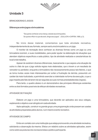 Unidade 3
BRINCADEIRAS E JOGOS
Diferenças entre jogos e brincadeiras
“Se queres conhecer uma criança, estuda seus brinquedos;
Se queres influir no que ela será, dirige seus jogos”. (GULLICK in CAPON, 1989, p.3).

No início desse material, comentamos que toda atividade recreativa,
independentemente de seu formato, sempre será uma brincadeira ou um jogo.
O monitor de recreação deve conhecer as diversas formas como um jogo ou uma
brincadeira ocorrem, e suas modalidades, para poder ajudar na elaboração de situações que
atendam objetivos específicos a cada público, tipo de atividade realizada e características do
local onde trabalha.
Apesar de existirem diversos diferenciais, basicamente o que separa uma situação da
outra é o fato de que o jogo solicita regras mais elaboradas, que o levem a um resultado de
vencedor ou perdedor, enquanto a brincadeira não necessariamente possui tais fatores, o que
as torna muitas vezes mais interessantes por evitar a frustração da derrota, possuindo um
caráter de maior ludicidade, e permitindo exercitar a criatividade na forma de execução, o que o
jogo impede pelo fato de terem de ser seguidas as suas normas preestabelecidas (regras).
Para tanto, o quadro abaixo é um demonstrativo das principais diferenças existentes
entre os dois formatos possíveis de efetuar atividades recreativas.
ATIVIDADE DE FIXAÇÃO
Elabore um jogo e uma brincadeira, que deverão ser aplicados aos seus colegas,
explanando o objetivo a ser atingido em cada atividade.
Após aplicação, construir no grande grupo uma programação onde possam ser usadas
as atividades preparadas pelos alunos, num mesmo evento recreativo.
ATIVIDADE DE CAMPO
Entre em contato com uma instituição que esteja promovendo uma atividade recreativa,
solicitando a observação da mesma. Efetue um relatório sobre as atividades aplicadas, assim
como sobre as posturas dos recreacionistas e público participante.

27

 