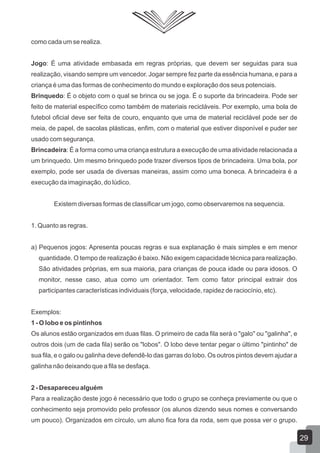 como cada um se realiza.
Jogo: É uma atividade embasada em regras próprias, que devem ser seguidas para sua
realização, visando sempre um vencedor. Jogar sempre fez parte da essência humana, e para a
criança é uma das formas de conhecimento do mundo e exploração dos seus potenciais.
Brinquedo: É o objeto com o qual se brinca ou se joga. É o suporte da brincadeira. Pode ser
feito de material específico como também de materiais recicláveis. Por exemplo, uma bola de
futebol oficial deve ser feita de couro, enquanto que uma de material reciclável pode ser de
meia, de papel, de sacolas plásticas, enfim, com o material que estiver disponível e puder ser
usado com segurança.
Brincadeira: É a forma como uma criança estrutura a execução de uma atividade relacionada a
um brinquedo. Um mesmo brinquedo pode trazer diversos tipos de brincadeira. Uma bola, por
exemplo, pode ser usada de diversas maneiras, assim como uma boneca. A brincadeira é a
execução da imaginação, do lúdico.
Existem diversas formas de classificar um jogo, como observaremos na sequencia.
1. Quanto as regras.
a) Pequenos jogos: Apresenta poucas regras e sua explanação é mais simples e em menor
quantidade. O tempo de realização é baixo. Não exigem capacidade técnica para realização.
São atividades próprias, em sua maioria, para crianças de pouca idade ou para idosos. O
monitor, nesse caso, atua como um orientador. Tem como fator principal extrair dos
participantes características individuais (força, velocidade, rapidez de raciocínio, etc).
Exemplos:
1 - O lobo e os pintinhos
Os alunos estão organizados em duas filas. O primeiro de cada fila será o "galo" ou "galinha", e
outros dois (um de cada fila) serão os "lobos". O lobo deve tentar pegar o último "pintinho" de
sua fila, e o galo ou galinha deve defendê-lo das garras do lobo. Os outros pintos devem ajudar a
galinha não deixando que a fila se desfaça.
2 - Desapareceu alguém
Para a realização deste jogo é necessário que todo o grupo se conheça previamente ou que o
conhecimento seja promovido pelo professor (os alunos dizendo seus nomes e conversando
um pouco). Organizados em círculo, um aluno fica fora da roda, sem que possa ver o grupo.

29

 