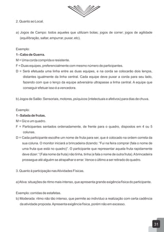 2. Quanto ao Local.
a) Jogos de Campo: todos aqueles que utilizam bolas; jogos de correr; jogos de agilidade
(equilíbração, saltar, empurrar, puxar, etc).
Exemplo:
1 - Cabo de Guerra.
M = Uma corda comprida e resistente.
F = Duas equipes, preferencialmente com mesmo número de participantes.
D = Será efetuada uma linha entre as duas equipes, e na corda se colocarão dois lenços,
distantes igualmente da linha central. Cada equipe deve puxar a corda para seu lado,
fazendo com que o lenço da equipe adversária ultrapasse a linha central. A equipe que
conseguir efetuar isso é a vencedora.
b) Jogos de Salão: Sensoriais, motores, psíquicos (intelectuais e afetivos) para dias de chuva.
Exemplo:
1 - Salada de frutas.
M = Giz e um quadro.
F = Participantes sentados ordenadamente, de frente para o quadro, dispostos em 4 ou 5
colunas.
D = Cada participante escolhe um nome de fruta para ser, que é colocado na ordem correta da
sua coluna. O monitor iniciará a brincadeira dizendo: “Fui na feira comprar (fala o nome de
uma fruta que está no quadro)”. O participante que representar aquela fruta rapidamente
deve dizer: “(Fala nome da fruta) não tinha, tinha (e fala o nome de outra fruta). A brincadeira
prossegue até alguém se atrapalhar e errar. Vence o último a ser retirado do quadro.
3. Quanto à participação nas Atividades Físicas.
a) Ativa: situações de ritmo mais intenso, que apresenta grande exigência física do participante.
Exemplo: corridas de estafetas.
b) Moderada: ritmo não tão intenso, que permite ao indivíduo a realização com certa cadência
da atividade proposta. Apresenta exigência física, porém não em excesso.

31

 