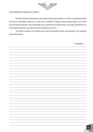 ATIVIDADE DE FIXAÇÃO E CAMPO
Escolhe três tipos de jogos e brincadeiras dos relacionados, e monte uma programação
com duas atividades relativas a cada item escolhido. Aplique essa programação num local
previamente escolhido, sob orientação de um profissional responsável, que seja trabalhador na
instituição escolhida, e anuência do seu professor do curso.
Tire fotos e efetue um relatório das suas impressões sobre sua atuação e as reações
dos participantes.

Anotações

33

 
